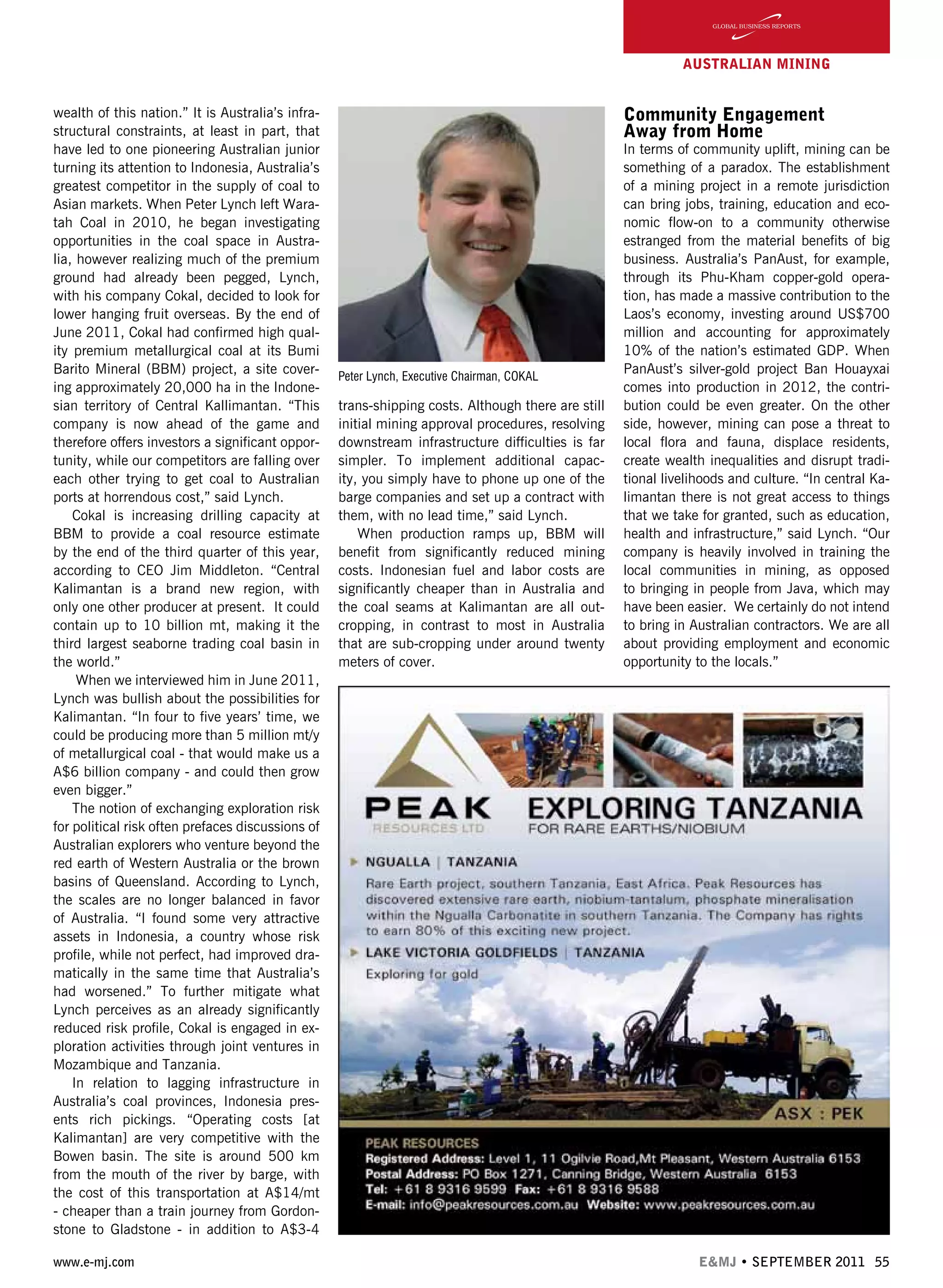 www.e-mj.com E&MJ • SEPTEMBER 2011 55
AUSTRALIAN Mining
wealth of this nation.” It is Australia’s infra-
structural constraints, at least in part, that
have led to one pioneering Australian junior
turning its attention to Indonesia, Australia’s
greatest competitor in the supply of coal to
Asian markets. When Peter Lynch left Wara-
tah Coal in 2010, he began investigating
opportunities in the coal space in Austra-
lia, however realizing much of the premium
ground had already been pegged, Lynch,
with his company Cokal, decided to look for
lower hanging fruit overseas. By the end of
June 2011, Cokal had confirmed high qual-
ity premium metallurgical coal at its Bumi
Barito Mineral (BBM) project, a site cover-
ing approximately 20,000 ha in the Indone-
sian territory of Central Kallimantan. “This
company is now ahead of the game and
therefore offers investors a significant oppor-
tunity, while our competitors are falling over
each other trying to get coal to Australian
ports at horrendous cost,” said Lynch.
Cokal is increasing drilling capacity at
BBM to provide a coal resource estimate
by the end of the third quarter of this year,
according to CEO Jim Middleton. “Central
Kalimantan is a brand new region, with
only one other producer at present. It could
contain up to 10 billion mt, making it the
third largest seaborne trading coal basin in
the world.”
When we interviewed him in June 2011,
Lynch was bullish about the possibilities for
Kalimantan. “In four to five years’ time, we
could be producing more than 5 million mt/y
of metallurgical coal - that would make us a
A$6 billion company - and could then grow
even bigger.”
The notion of exchanging exploration risk
for political risk often prefaces discussions of
Australian explorers who venture beyond the
red earth of Western Australia or the brown
basins of Queensland. According to Lynch,
the scales are no longer balanced in favor
of Australia. “I found some very attractive
assets in Indonesia, a country whose risk
profile, while not perfect, had improved dra-
matically in the same time that Australia’s
had worsened.” To further mitigate what
Lynch perceives as an already significantly
reduced risk profile, Cokal is engaged in ex-
ploration activities through joint ventures in
Mozambique and Tanzania.
In relation to lagging infrastructure in
Australia’s coal provinces, Indonesia pres-
ents rich pickings. “Operating costs [at
Kalimantan] are very competitive with the
Bowen basin. The site is around 500 km
from the mouth of the river by barge, with
the cost of this transportation at A$14/mt
- cheaper than a train journey from Gordon-
stone to Gladstone - in addition to A$3-4
trans-shipping costs. Although there are still
initial mining approval procedures, resolving
downstream infrastructure difficulties is far
simpler. To implement additional capac-
ity, you simply have to phone up one of the
barge companies and set up a contract with
them, with no lead time,” said Lynch.
When production ramps up, BBM will
benefit from significantly reduced mining
costs. Indonesian fuel and labor costs are
significantly cheaper than in Australia and
the coal seams at Kalimantan are all out-
cropping, in contrast to most in Australia
that are sub-cropping under around twenty
meters of cover.
Community Engagement
Away from Home
In terms of community uplift, mining can be
something of a paradox. The establishment
of a mining project in a remote jurisdiction
can bring jobs, training, education and eco-
nomic flow-on to a community otherwise
estranged from the material benefits of big
business. Australia’s PanAust, for example,
through its Phu-Kham copper-gold opera-
tion, has made a massive contribution to the
Laos’s economy, investing around US$700
million and accounting for approximately
10% of the nation’s estimated GDP. When
PanAust’s silver-gold project Ban Houayxai
comes into production in 2012, the contri-
bution could be even greater. On the other
side, however, mining can pose a threat to
local flora and fauna, displace residents,
create wealth inequalities and disrupt tradi-
tional livelihoods and culture. “In central Ka-
limantan there is not great access to things
that we take for granted, such as education,
health and infrastructure,” said Lynch. “Our
company is heavily involved in training the
local communities in mining, as opposed
to bringing in people from Java, which may
have been easier. We certainly do not intend
to bring in Australian contractors. We are all
about providing employment and economic
opportunity to the locals.”
Peter Lynch, Executive Chairman, COKAL
 