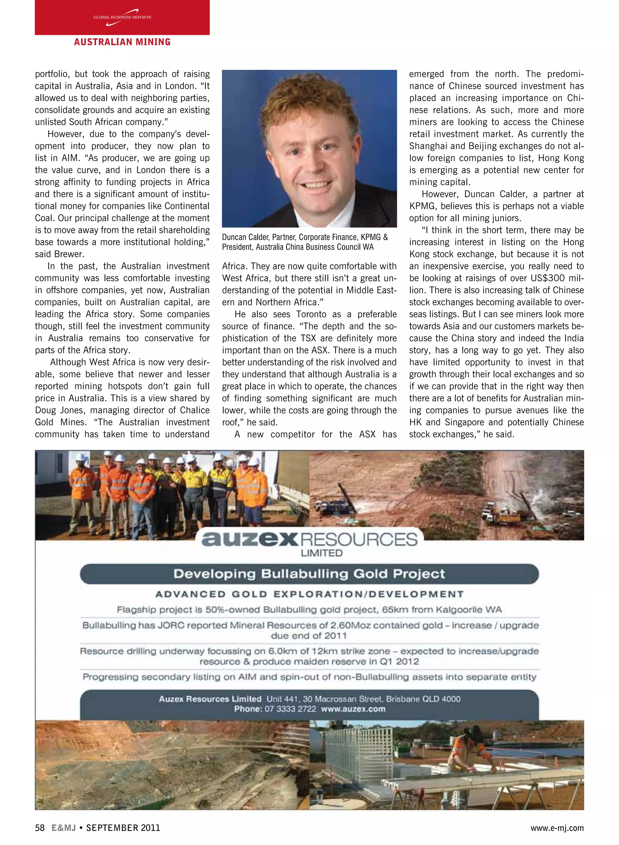 58 E&MJ • SEPTEMBER 2011 www.e-mj.com
AUSTRALIAN Mining
Africa. They are now quite comfortable with
West Africa, but there still isn’t a great un-
derstanding of the potential in Middle East-
ern and Northern Africa.”
He also sees Toronto as a preferable
source of finance. “The depth and the so-
phistication of the TSX are definitely more
important than on the ASX. There is a much
better understanding of the risk involved and
they understand that although Australia is a
great place in which to operate, the chances
of finding something significant are much
lower, while the costs are going through the
roof,” he said.
A new competitor for the ASX has
emerged from the north. The predomi-
nance of Chinese sourced investment has
placed an increasing importance on Chi-
nese relations. As such, more and more
miners are looking to access the Chinese
retail investment market. As currently the
Shanghai and Beijing exchanges do not al-
low foreign companies to list, Hong Kong
is emerging as a potential new center for
mining capital.
However, Duncan Calder, a partner at
KPMG, believes this is perhaps not a viable
option for all mining juniors.
“I think in the short term, there may be
increasing interest in listing on the Hong
Kong stock exchange, but because it is not
an inexpensive exercise, you really need to
be looking at raisings of over US$300 mil-
lion. There is also increasing talk of Chinese
stock exchanges becoming available to over-
seas listings. But I can see miners look more
towards Asia and our customers markets be-
cause the China story and indeed the India
story, has a long way to go yet. They also
have limited opportunity to invest in that
growth through their local exchanges and so
if we can provide that in the right way then
there are a lot of benefits for Australian min-
ing companies to pursue avenues like the
HK and Singapore and potentially Chinese
stock exchanges,” he said.
portfolio, but took the approach of raising
capital in Australia, Asia and in London. “It
allowed us to deal with neighboring parties,
consolidate grounds and acquire an existing
unlisted South African company.”
However, due to the company’s devel-
opment into producer, they now plan to
list in AIM. “As producer, we are going up
the value curve, and in London there is a
strong affinity to funding projects in Africa
and there is a significant amount of institu-
tional money for companies like Continental
Coal. Our principal challenge at the moment
is to move away from the retail shareholding
base towards a more institutional holding,”
said Brewer.
In the past, the Australian investment
community was less comfortable investing
in offshore companies, yet now, Australian
companies, built on Australian capital, are
leading the Africa story. Some companies
though, still feel the investment community
in Australia remains too conservative for
parts of the Africa story.
Although West Africa is now very desir-
able, some believe that newer and lesser
reported mining hotspots don’t gain full
price in Australia. This is a view shared by
Doug Jones, managing director of Chalice
Gold Mines. “The Australian investment
community has taken time to understand
Duncan Calder, Partner, Corporate Finance, KPMG &
President, Australia China Business Council WA
 