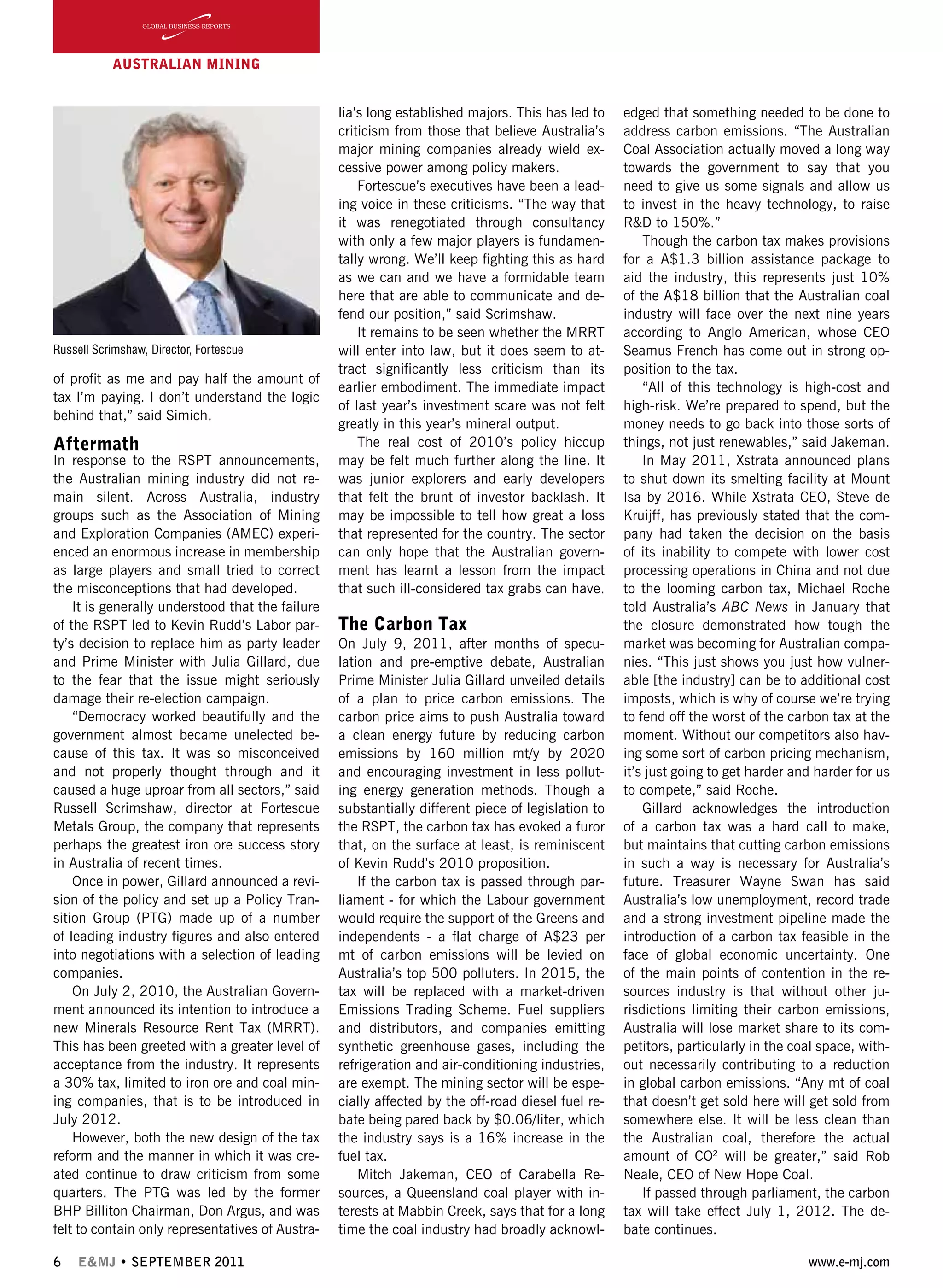 6 E&MJ • SEPTEMBER 2011 www.e-mj.com
AUSTRALIAN Mining
of profit as me and pay half the amount of
tax I’m paying. I don’t understand the logic
behind that,” said Simich.
Aftermath
In response to the RSPT announcements,
the Australian mining industry did not re-
main silent. Across Australia, industry
groups such as the Association of Mining
and Exploration Companies (AMEC) experi-
enced an enormous increase in membership
as large players and small tried to correct
the misconceptions that had developed.
It is generally understood that the failure
of the RSPT led to Kevin Rudd’s Labor par-
ty’s decision to replace him as party leader
and Prime Minister with Julia Gillard, due
to the fear that the issue might seriously
damage their re-election campaign.
“Democracy worked beautifully and the
government almost became unelected be-
cause of this tax. It was so misconceived
and not properly thought through and it
caused a huge uproar from all sectors,” said
Russell Scrimshaw, director at Fortescue
Metals Group, the company that represents
perhaps the greatest iron ore success story
in Australia of recent times.
Once in power, Gillard announced a revi-
sion of the policy and set up a Policy Tran-
sition Group (PTG) made up of a number
of leading industry figures and also entered
into negotiations with a selection of leading
companies.
On July 2, 2010, the Australian Govern-
ment announced its intention to introduce a
new Minerals Resource Rent Tax (MRRT).
This has been greeted with a greater level of
acceptance from the industry. It represents
a 30% tax, limited to iron ore and coal min-
ing companies, that is to be introduced in
July 2012.
However, both the new design of the tax
reform and the manner in which it was cre-
ated continue to draw criticism from some
quarters. The PTG was led by the former
BHP Billiton Chairman, Don Argus, and was
felt to contain only representatives of Austra-
lia’s long established majors. This has led to
criticism from those that believe Australia’s
major mining companies already wield ex-
cessive power among policy makers.
Fortescue’s executives have been a lead-
ing voice in these criticisms. “The way that
it was renegotiated through consultancy
with only a few major players is fundamen-
tally wrong. We’ll keep fighting this as hard
as we can and we have a formidable team
here that are able to communicate and de-
fend our position,” said Scrimshaw.
It remains to be seen whether the MRRT
will enter into law, but it does seem to at-
tract significantly less criticism than its
earlier embodiment. The immediate impact
of last year’s investment scare was not felt
greatly in this year’s mineral output.
The real cost of 2010’s policy hiccup
may be felt much further along the line. It
was junior explorers and early developers
that felt the brunt of investor backlash. It
may be impossible to tell how great a loss
that represented for the country. The sector
can only hope that the Australian govern-
ment has learnt a lesson from the impact
that such ill-considered tax grabs can have.
The Carbon Tax
On July 9, 2011, after months of specu-
lation and pre-emptive debate, Australian
Prime Minister Julia Gillard unveiled details
of a plan to price carbon emissions. The
carbon price aims to push Australia toward
a clean energy future by reducing carbon
emissions by 160 million mt/y by 2020
and encouraging investment in less pollut-
ing energy generation methods. Though a
substantially different piece of legislation to
the RSPT, the carbon tax has evoked a furor
that, on the surface at least, is reminiscent
of Kevin Rudd’s 2010 proposition.
If the carbon tax is passed through par-
liament - for which the Labour government
would require the support of the Greens and
independents - a flat charge of A$23 per
mt of carbon emissions will be levied on
Australia’s top 500 polluters. In 2015, the
tax will be replaced with a market-driven
Emissions Trading Scheme. Fuel suppliers
and distributors, and companies emitting
synthetic greenhouse gases, including the
refrigeration and air-conditioning industries,
are exempt. The mining sector will be espe-
cially affected by the off-road diesel fuel re-
bate being pared back by $0.06/liter, which
the industry says is a 16% increase in the
fuel tax.
Mitch Jakeman, CEO of Carabella Re-
sources, a Queensland coal player with in-
terests at Mabbin Creek, says that for a long
time the coal industry had broadly acknowl-
edged that something needed to be done to
address carbon emissions. “The Australian
Coal Association actually moved a long way
towards the government to say that you
need to give us some signals and allow us
to invest in the heavy technology, to raise
R&D to 150%.”
Though the carbon tax makes provisions
for a A$1.3 billion assistance package to
aid the industry, this represents just 10%
of the A$18 billion that the Australian coal
industry will face over the next nine years
according to Anglo American, whose CEO
Seamus French has come out in strong op-
position to the tax.
“All of this technology is high-cost and
high-risk. We’re prepared to spend, but the
money needs to go back into those sorts of
things, not just renewables,” said Jakeman.
In May 2011, Xstrata announced plans
to shut down its smelting facility at Mount
Isa by 2016. While Xstrata CEO, Steve de
Kruijff, has previously stated that the com-
pany had taken the decision on the basis
of its inability to compete with lower cost
processing operations in China and not due
to the looming carbon tax, Michael Roche
told Australia’s ABC News in January that
the closure demonstrated how tough the
market was becoming for Australian compa-
nies. “This just shows you just how vulner-
able [the industry] can be to additional cost
imposts, which is why of course we’re trying
to fend off the worst of the carbon tax at the
moment. Without our competitors also hav-
ing some sort of carbon pricing mechanism,
it’s just going to get harder and harder for us
to compete,” said Roche.
Gillard acknowledges the introduction
of a carbon tax was a hard call to make,
but maintains that cutting carbon emissions
in such a way is necessary for Australia’s
future. Treasurer Wayne Swan has said
Australia’s low unemployment, record trade
and a strong investment pipeline made the
introduction of a carbon tax feasible in the
face of global economic uncertainty. One
of the main points of contention in the re-
sources industry is that without other ju-
risdictions limiting their carbon emissions,
Australia will lose market share to its com-
petitors, particularly in the coal space, with-
out necessarily contributing to a reduction
in global carbon emissions. “Any mt of coal
that doesn’t get sold here will get sold from
somewhere else. It will be less clean than
the Australian coal, therefore the actual
amount of CO2
will be greater,” said Rob
Neale, CEO of New Hope Coal.
If passed through parliament, the carbon
tax will take effect July 1, 2012. The de-
bate continues.
Russell Scrimshaw, Director, Fortescue
 