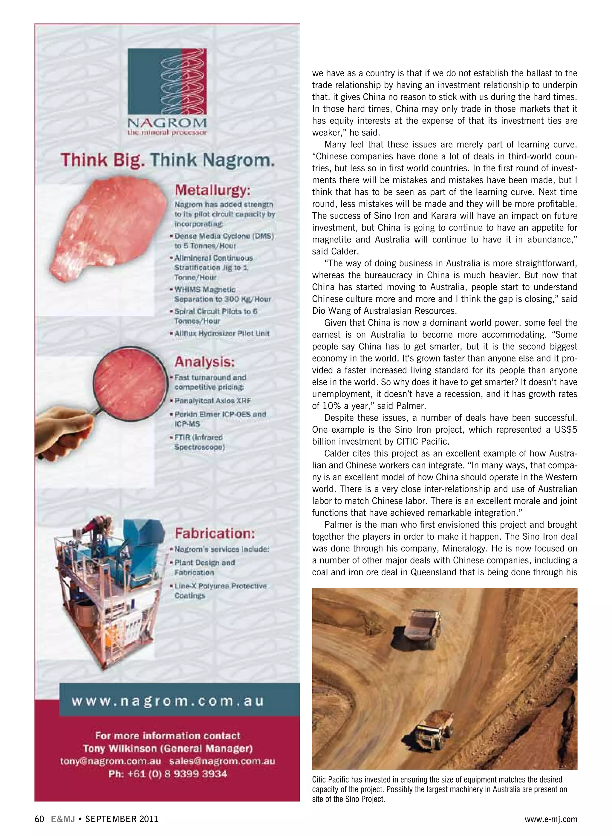 60 E&MJ • SEPTEMBER 2011 www.e-mj.com
we have as a country is that if we do not establish the ballast to the
trade relationship by having an investment relationship to underpin
that, it gives China no reason to stick with us during the hard times.
In those hard times, China may only trade in those markets that it
has equity interests at the expense of that its investment ties are
weaker,” he said.
Many feel that these issues are merely part of learning curve.
“Chinese companies have done a lot of deals in third-world coun-
tries, but less so in first world countries. In the first round of invest-
ments there will be mistakes and mistakes have been made, but I
think that has to be seen as part of the learning curve. Next time
round, less mistakes will be made and they will be more profitable.
The success of Sino Iron and Karara will have an impact on future
investment, but China is going to continue to have an appetite for
magnetite and Australia will continue to have it in abundance,”
said Calder.
“The way of doing business in Australia is more straightforward,
whereas the bureaucracy in China is much heavier. But now that
China has started moving to Australia, people start to understand
Chinese culture more and more and I think the gap is closing,” said
Dio Wang of Australasian Resources.
Given that China is now a dominant world power, some feel the
earnest is on Australia to become more accommodating. “Some
people say China has to get smarter, but it is the second biggest
economy in the world. It’s grown faster than anyone else and it pro-
vided a faster increased living standard for its people than anyone
else in the world. So why does it have to get smarter? It doesn’t have
unemployment, it doesn’t have a recession, and it has growth rates
of 10% a year,” said Palmer.
Despite these issues, a number of deals have been successful.
One example is the Sino Iron project, which represented a US$5
billion investment by CITIC Pacific.
Calder cites this project as an excellent example of how Austra-
lian and Chinese workers can integrate. “In many ways, that compa-
ny is an excellent model of how China should operate in the Western
world. There is a very close inter-relationship and use of Australian
labor to match Chinese labor. There is an excellent morale and joint
functions that have achieved remarkable integration.”
Palmer is the man who first envisioned this project and brought
together the players in order to make it happen. The Sino Iron deal
was done through his company, Mineralogy. He is now focused on
a number of other major deals with Chinese companies, including a
coal and iron ore deal in Queensland that is being done through his
Citic Pacific has invested in ensuring the size of equipment matches the desired
capacity of the project. Possibly the largest machinery in Australia are present on
site of the Sino Project.
 