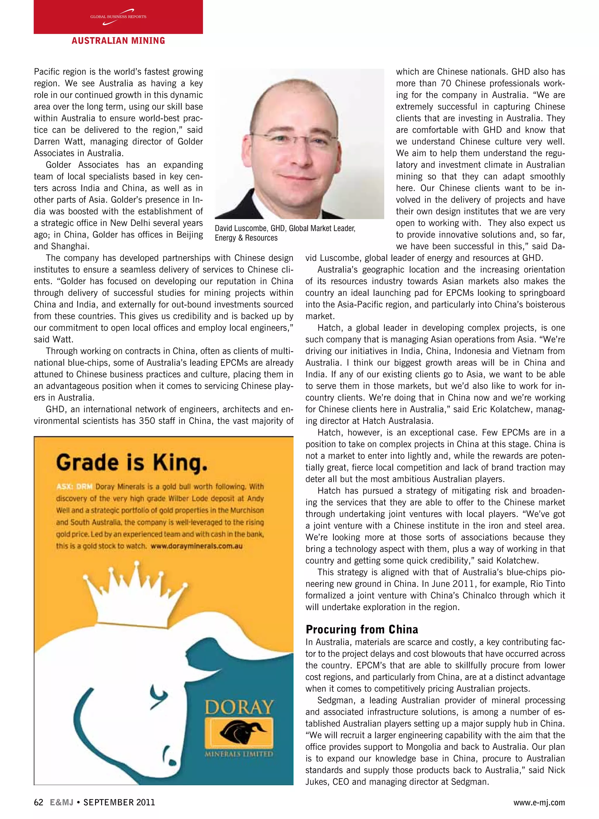 Pacific region is the world’s fastest growing
region. We see Australia as having a key
role in our continued growth in this dynamic
area over the long term, using our skill base
within Australia to ensure world-best prac-
tice can be delivered to the region,” said
Darren Watt, managing director of Golder
Associates in Australia.
Golder Associates has an expanding
team of local specialists based in key cen-
ters across India and China, as well as in
other parts of Asia. Golder’s presence in In-
dia was boosted with the establishment of
a strategic office in New Delhi several years
ago; in China, Golder has offices in Beijing
and Shanghai.
The company has developed partnerships with Chinese design
institutes to ensure a seamless delivery of services to Chinese cli-
ents. “Golder has focused on developing our reputation in China
through delivery of successful studies for mining projects within
China and India, and externally for out-bound investments sourced
from these countries. This gives us credibility and is backed up by
our commitment to open local offices and employ local engineers,”
said Watt.
Through working on contracts in China, often as clients of multi-
national blue-chips, some of Australia’s leading EPCMs are already
attuned to Chinese business practices and culture, placing them in
an advantageous position when it comes to servicing Chinese play-
ers in Australia.
GHD, an international network of engineers, architects and en-
vironmental scientists has 350 staff in China, the vast majority of
62 E&MJ • SEPTEMBER 2011 www.e-mj.com
which are Chinese nationals. GHD also has
more than 70 Chinese professionals work-
ing for the company in Australia. “We are
extremely successful in capturing Chinese
clients that are investing in Australia. They
are comfortable with GHD and know that
we understand Chinese culture very well.
We aim to help them understand the regu-
latory and investment climate in Australian
mining so that they can adapt smoothly
here. Our Chinese clients want to be in-
volved in the delivery of projects and have
their own design institutes that we are very
open to working with. They also expect us
to provide innovative solutions and, so far,
we have been successful in this,” said Da-
vid Luscombe, global leader of energy and resources at GHD.
Australia’s geographic location and the increasing orientation
of its resources industry towards Asian markets also makes the
country an ideal launching pad for EPCMs looking to springboard
into the Asia-Pacific region, and particularly into China’s boisterous
market.
Hatch, a global leader in developing complex projects, is one
such company that is managing Asian operations from Asia. “We’re
driving our initiatives in India, China, Indonesia and Vietnam from
Australia. I think our biggest growth areas will be in China and
India. If any of our existing clients go to Asia, we want to be able
to serve them in those markets, but we’d also like to work for in-
country clients. We’re doing that in China now and we’re working
for Chinese clients here in Australia,” said Eric Kolatchew, manag-
ing director at Hatch Australasia.
Hatch, however, is an exceptional case. Few EPCMs are in a
position to take on complex projects in China at this stage. China is
not a market to enter into lightly and, while the rewards are poten-
tially great, fierce local competition and lack of brand traction may
deter all but the most ambitious Australian players.
Hatch has pursued a strategy of mitigating risk and broaden-
ing the services that they are able to offer to the Chinese market
through undertaking joint ventures with local players. “We’ve got
a joint venture with a Chinese institute in the iron and steel area.
We’re looking more at those sorts of associations because they
bring a technology aspect with them, plus a way of working in that
country and getting some quick credibility,” said Kolatchew.
This strategy is aligned with that of Australia’s blue-chips pio-
neering new ground in China. In June 2011, for example, Rio Tinto
formalized a joint venture with China’s Chinalco through which it
will undertake exploration in the region.
Procuring from China
In Australia, materials are scarce and costly, a key contributing fac-
tor to the project delays and cost blowouts that have occurred across
the country. EPCM’s that are able to skillfully procure from lower
cost regions, and particularly from China, are at a distinct advantage
when it comes to competitively pricing Australian projects.
Sedgman, a leading Australian provider of mineral processing
and associated infrastructure solutions, is among a number of es-
tablished Australian players setting up a major supply hub in China.
“We will recruit a larger engineering capability with the aim that the
office provides support to Mongolia and back to Australia. Our plan
is to expand our knowledge base in China, procure to Australian
standards and supply those products back to Australia,” said Nick
Jukes, CEO and managing director at Sedgman.
AUSTRALIAN Mining
David Luscombe, GHD, Global Market Leader,
Energy & Resources
 