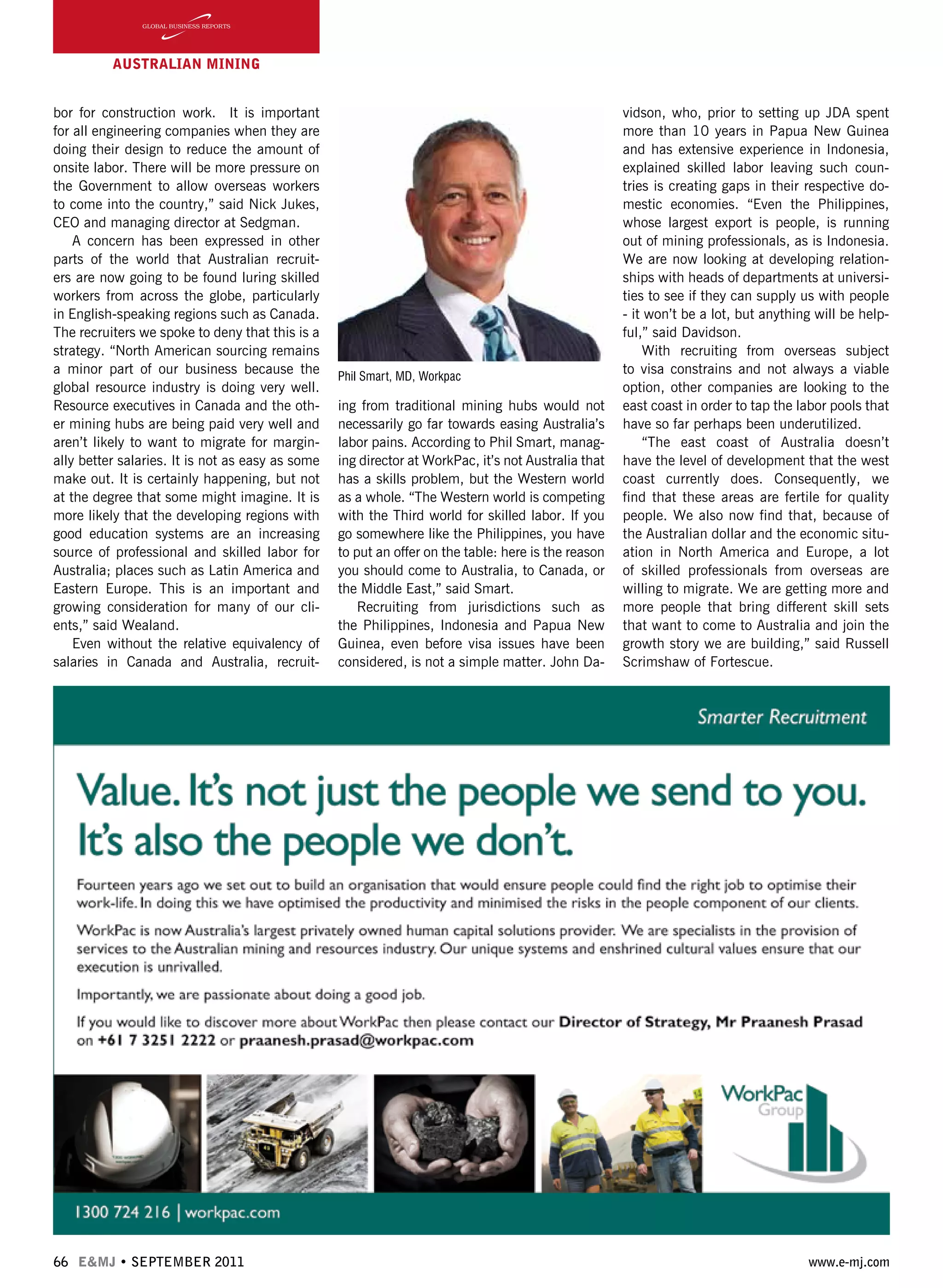 66 E&MJ • SEPTEMBER 2011 www.e-mj.com
bor for construction work. It is important
for all engineering companies when they are
doing their design to reduce the amount of
onsite labor. There will be more pressure on
the Government to allow overseas workers
to come into the country,” said Nick Jukes,
CEO and managing director at Sedgman.
A concern has been expressed in other
parts of the world that Australian recruit-
ers are now going to be found luring skilled
workers from across the globe, particularly
in English-speaking regions such as Canada.
The recruiters we spoke to deny that this is a
strategy. “North American sourcing remains
a minor part of our business because the
global resource industry is doing very well.
Resource executives in Canada and the oth-
er mining hubs are being paid very well and
aren’t likely to want to migrate for margin-
ally better salaries. It is not as easy as some
make out. It is certainly happening, but not
at the degree that some might imagine. It is
more likely that the developing regions with
good education systems are an increasing
source of professional and skilled labor for
Australia; places such as Latin America and
Eastern Europe. This is an important and
growing consideration for many of our cli-
ents,” said Wealand.
Even without the relative equivalency of
salaries in Canada and Australia, recruit-
ing from traditional mining hubs would not
necessarily go far towards easing Australia’s
labor pains. According to Phil Smart, manag-
ing director at WorkPac, it’s not Australia that
has a skills problem, but the Western world
as a whole. “The Western world is competing
with the Third world for skilled labor. If you
go somewhere like the Philippines, you have
to put an offer on the table: here is the reason
you should come to Australia, to Canada, or
the Middle East,” said Smart.
Recruiting from jurisdictions such as
the Philippines, Indonesia and Papua New
Guinea, even before visa issues have been
considered, is not a simple matter. John Da-
AUSTRALIAN Mining
vidson, who, prior to setting up JDA spent
more than 10 years in Papua New Guinea
and has extensive experience in Indonesia,
explained skilled labor leaving such coun-
tries is creating gaps in their respective do-
mestic economies. “Even the Philippines,
whose largest export is people, is running
out of mining professionals, as is Indonesia.
We are now looking at developing relation-
ships with heads of departments at universi-
ties to see if they can supply us with people
- it won’t be a lot, but anything will be help-
ful,” said Davidson.
With recruiting from overseas subject
to visa constrains and not always a viable
option, other companies are looking to the
east coast in order to tap the labor pools that
have so far perhaps been underutilized.
“The east coast of Australia doesn’t
have the level of development that the west
coast currently does. Consequently, we
find that these areas are fertile for quality
people. We also now find that, because of
the Australian dollar and the economic situ-
ation in North America and Europe, a lot
of skilled professionals from overseas are
willing to migrate. We are getting more and
more people that bring different skill sets
that want to come to Australia and join the
growth story we are building,” said Russell
Scrimshaw of Fortescue.
Phil Smart, MD, Workpac
 