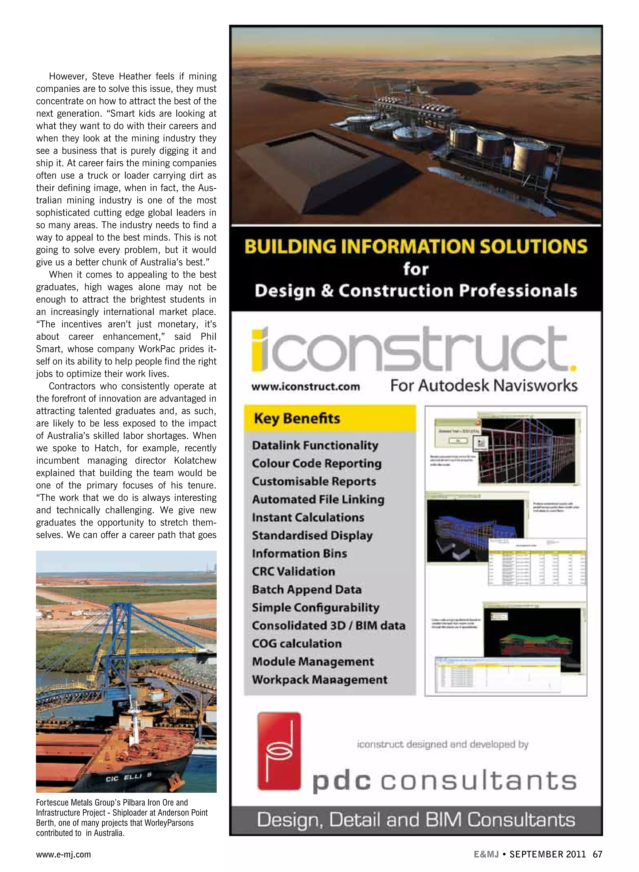 www.e-mj.com E&MJ • SEPTEMBER 2011 67
However, Steve Heather feels if mining
companies are to solve this issue, they must
concentrate on how to attract the best of the
next generation. “Smart kids are looking at
what they want to do with their careers and
when they look at the mining industry they
see a business that is purely digging it and
ship it. At career fairs the mining companies
often use a truck or loader carrying dirt as
their defining image, when in fact, the Aus-
tralian mining industry is one of the most
sophisticated cutting edge global leaders in
so many areas. The industry needs to find a
way to appeal to the best minds. This is not
going to solve every problem, but it would
give us a better chunk of Australia’s best.”
When it comes to appealing to the best
graduates, high wages alone may not be
enough to attract the brightest students in
an increasingly international market place.
“The incentives aren’t just monetary, it’s
about career enhancement,” said Phil
Smart, whose company WorkPac prides it-
self on its ability to help people find the right
jobs to optimize their work lives.
Contractors who consistently operate at
the forefront of innovation are advantaged in
attracting talented graduates and, as such,
are likely to be less exposed to the impact
of Australia’s skilled labor shortages. When
we spoke to Hatch, for example, recently
incumbent managing director Kolatchew
explained that building the team would be
one of the primary focuses of his tenure.
“The work that we do is always interesting
and technically challenging. We give new
graduates the opportunity to stretch them-
selves. We can offer a career path that goes
Fortescue Metals Group’s Pilbara Iron Ore and
Infrastructure Project - Shiploader at Anderson Point
Berth, one of many projects that WorleyParsons
contributed to in Australia.
 