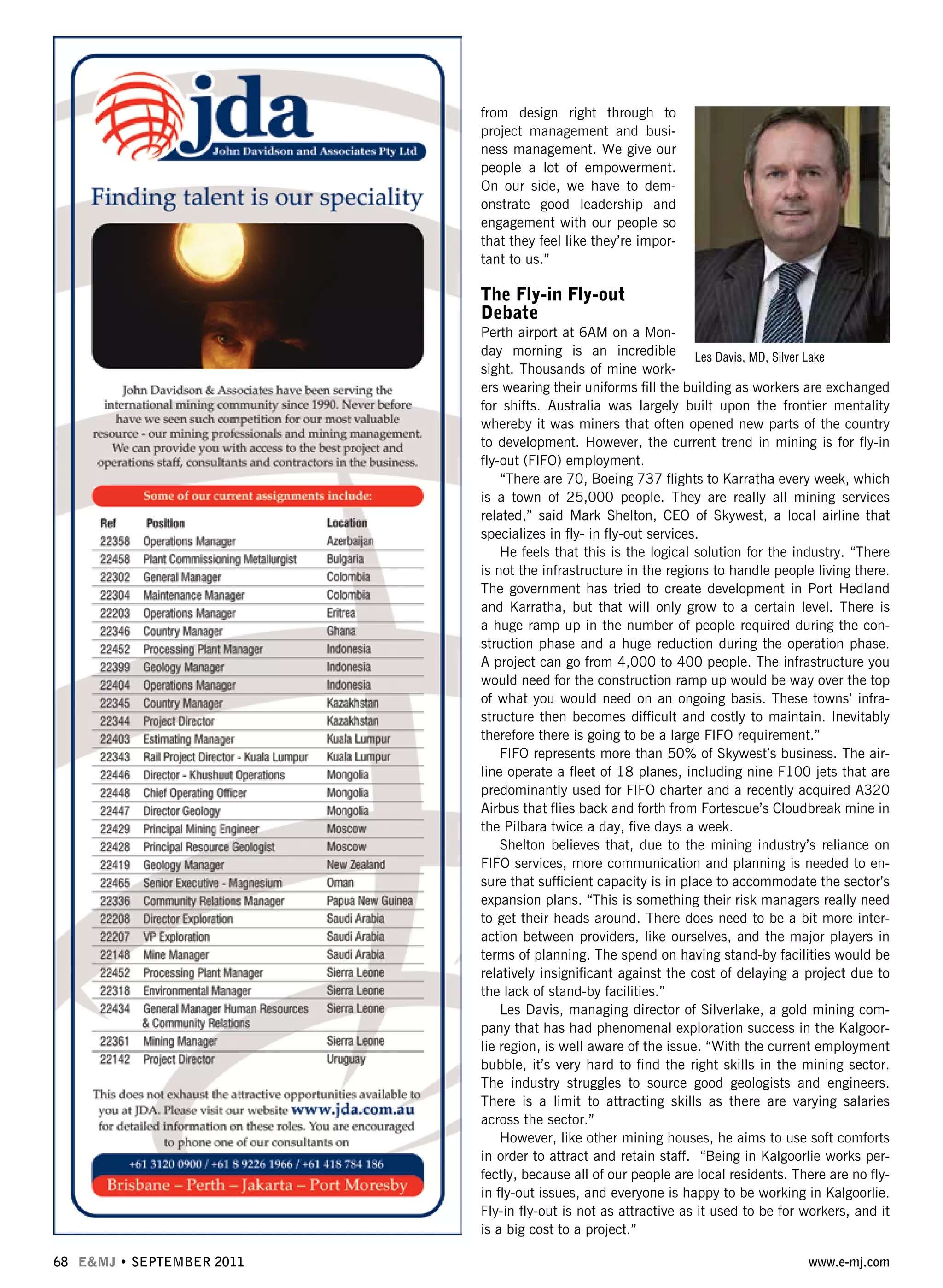 from design right through to
project management and busi-
ness management. We give our
people a lot of empowerment.
On our side, we have to dem-
onstrate good leadership and
engagement with our people so
that they feel like they’re impor-
tant to us.”
The Fly-in Fly-out
Debate
Perth airport at 6AM on a Mon-
day morning is an incredible
sight. Thousands of mine work-
ers wearing their uniforms fill the building as workers are exchanged
for shifts. Australia was largely built upon the frontier mentality
whereby it was miners that often opened new parts of the country
to development. However, the current trend in mining is for fly-in
fly-out (FIFO) employment.
“There are 70, Boeing 737 flights to Karratha every week, which
is a town of 25,000 people. They are really all mining services
related,” said Mark Shelton, CEO of Skywest, a local airline that
specializes in fly- in fly-out services.
He feels that this is the logical solution for the industry. “There
is not the infrastructure in the regions to handle people living there.
The government has tried to create development in Port Hedland
and Karratha, but that will only grow to a certain level. There is
a huge ramp up in the number of people required during the con-
struction phase and a huge reduction during the operation phase.
A project can go from 4,000 to 400 people. The infrastructure you
would need for the construction ramp up would be way over the top
of what you would need on an ongoing basis. These towns’ infra-
structure then becomes difficult and costly to maintain. Inevitably
therefore there is going to be a large FIFO requirement.”
FIFO represents more than 50% of Skywest’s business. The air-
line operate a fleet of 18 planes, including nine F100 jets that are
predominantly used for FIFO charter and a recently acquired A320
Airbus that flies back and forth from Fortescue’s Cloudbreak mine in
the Pilbara twice a day, five days a week.
Shelton believes that, due to the mining industry’s reliance on
FIFO services, more communication and planning is needed to en-
sure that sufficient capacity is in place to accommodate the sector’s
expansion plans. “This is something their risk managers really need
to get their heads around. There does need to be a bit more inter-
action between providers, like ourselves, and the major players in
terms of planning. The spend on having stand-by facilities would be
relatively insignificant against the cost of delaying a project due to
the lack of stand-by facilities.”
Les Davis, managing director of Silverlake, a gold mining com-
pany that has had phenomenal exploration success in the Kalgoor-
lie region, is well aware of the issue. “With the current employment
bubble, it’s very hard to find the right skills in the mining sector.
The industry struggles to source good geologists and engineers.
There is a limit to attracting skills as there are varying salaries
across the sector.”
However, like other mining houses, he aims to use soft comforts
in order to attract and retain staff. “Being in Kalgoorlie works per-
fectly, because all of our people are local residents. There are no fly-
in fly-out issues, and everyone is happy to be working in Kalgoorlie.
Fly-in fly-out is not as attractive as it used to be for workers, and it
is a big cost to a project.”
68 E&MJ • SEPTEMBER 2011 www.e-mj.com
Les Davis, MD, Silver Lake
 