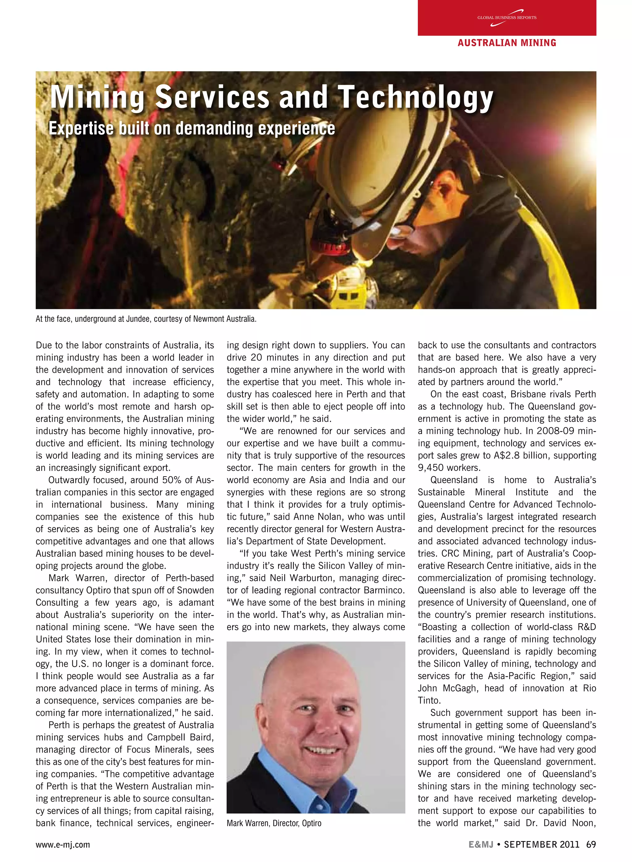 www.e-mj.com E&MJ • SEPTEMBER 2011 69
AUSTRALIAN Mining
Mining Services and Technology
Expertise built on demanding experience
Due to the labor constraints of Australia, its
mining industry has been a world leader in
the development and innovation of services
and technology that increase efficiency,
safety and automation. In adapting to some
of the world’s most remote and harsh op-
erating environments, the Australian mining
industry has become highly innovative, pro-
ductive and efficient. Its mining technology
is world leading and its mining services are
an increasingly significant export.
Outwardly focused, around 50% of Aus-
tralian companies in this sector are engaged
in international business. Many mining
companies see the existence of this hub
of services as being one of Australia’s key
competitive advantages and one that allows
Australian based mining houses to be devel-
oping projects around the globe.
Mark Warren, director of Perth-based
consultancy Optiro that spun off of Snowden
Consulting a few years ago, is adamant
about Australia’s superiority on the inter-
national mining scene. “We have seen the
United States lose their domination in min-
ing. In my view, when it comes to technol-
ogy, the U.S. no longer is a dominant force.
I think people would see Australia as a far
more advanced place in terms of mining. As
a consequence, services companies are be-
coming far more internationalized,” he said.
Perth is perhaps the greatest of Australia
mining services hubs and Campbell Baird,
managing director of Focus Minerals, sees
this as one of the city’s best features for min-
ing companies. “The competitive advantage
of Perth is that the Western Australian min-
ing entrepreneur is able to source consultan-
cy services of all things; from capital raising,
bank finance, technical services, engineer-
ing design right down to suppliers. You can
drive 20 minutes in any direction and put
together a mine anywhere in the world with
the expertise that you meet. This whole in-
dustry has coalesced here in Perth and that
skill set is then able to eject people off into
the wider world,” he said.
“We are renowned for our services and
our expertise and we have built a commu-
nity that is truly supportive of the resources
sector. The main centers for growth in the
world economy are Asia and India and our
synergies with these regions are so strong
that I think it provides for a truly optimis-
tic future,” said Anne Nolan, who was until
recently director general for Western Austra-
lia’s Department of State Development.
“If you take West Perth’s mining service
industry it’s really the Silicon Valley of min-
ing,” said Neil Warburton, managing direc-
tor of leading regional contractor Barminco.
“We have some of the best brains in mining
in the world. That’s why, as Australian min-
ers go into new markets, they always come
back to use the consultants and contractors
that are based here. We also have a very
hands-on approach that is greatly appreci-
ated by partners around the world.”
On the east coast, Brisbane rivals Perth
as a technology hub. The Queensland gov-
ernment is active in promoting the state as
a mining technology hub. In 2008-09 min-
ing equipment, technology and services ex-
port sales grew to A$2.8 billion, supporting
9,450 workers.
Queensland is home to Australia’s
Sustainable Mineral Institute and the
Queensland Centre for Advanced Technolo-
gies, Australia’s largest integrated research
and development precinct for the resources
and associated advanced technology indus-
tries. CRC Mining, part of Australia’s Coop-
erative Research Centre initiative, aids in the
commercialization of promising technology.
Queensland is also able to leverage off the
presence of University of Queensland, one of
the country’s premier research institutions.
“Boasting a collection of world-class R&D
facilities and a range of mining technology
providers, Queensland is rapidly becoming
the Silicon Valley of mining, technology and
services for the Asia-Pacific Region,” said
John McGagh, head of innovation at Rio
Tinto.
Such government support has been in-
strumental in getting some of Queensland’s
most innovative mining technology compa-
nies off the ground. “We have had very good
support from the Queensland government.
We are considered one of Queensland’s
shining stars in the mining technology sec-
tor and have received marketing develop-
ment support to expose our capabilities to
the world market,” said Dr. David Noon,Mark Warren, Director, Optiro
At the face, underground at Jundee, courtesy of Newmont Australia.
 