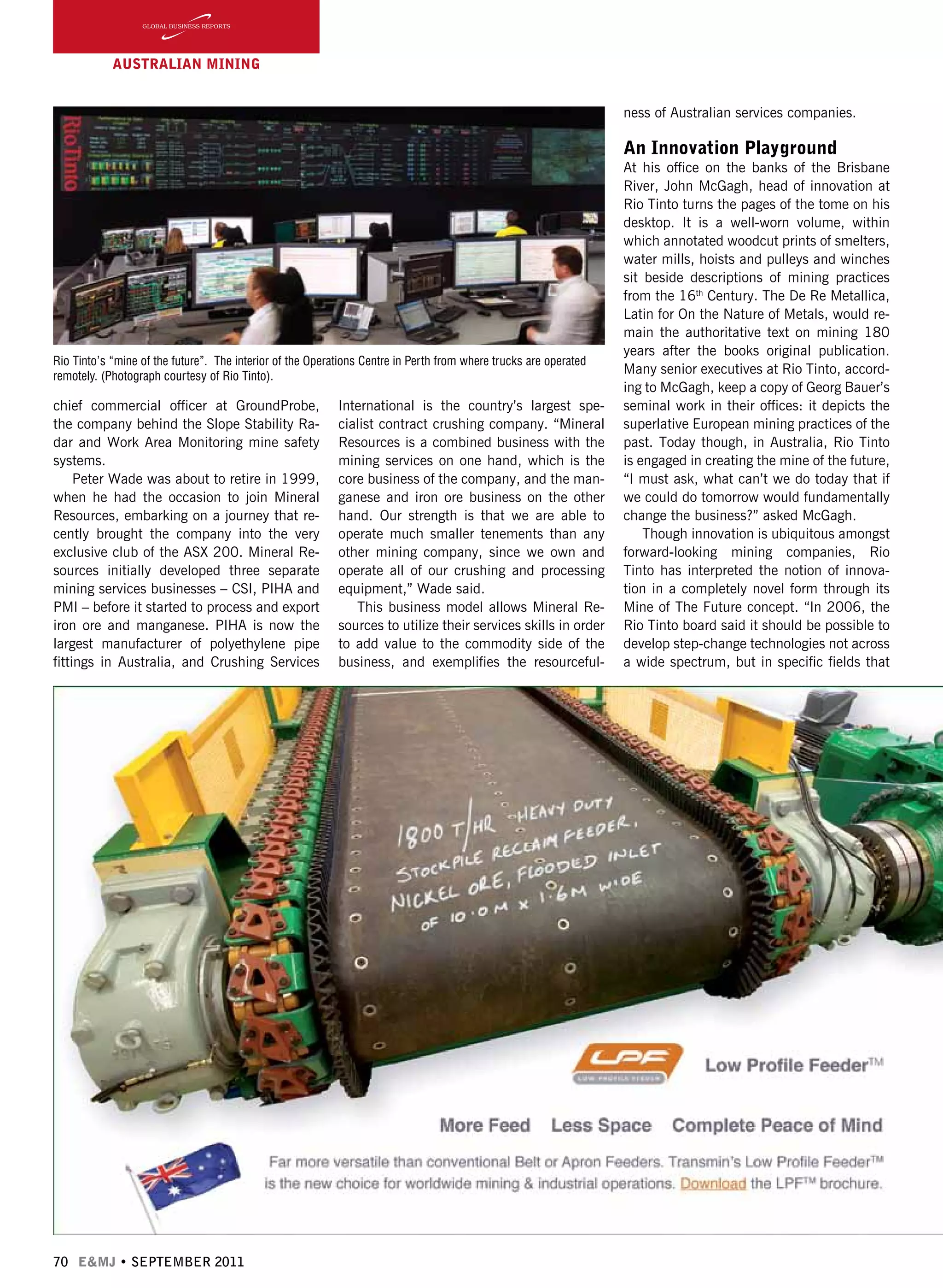 70 E&MJ • SEPTEMBER 2011
AUSTRALIAN Mining
chief commercial officer at GroundProbe,
the company behind the Slope Stability Ra-
dar and Work Area Monitoring mine safety
systems.
Peter Wade was about to retire in 1999,
when he had the occasion to join Mineral
Resources, embarking on a journey that re-
cently brought the company into the very
exclusive club of the ASX 200. Mineral Re-
sources initially developed three separate
mining services businesses – CSI, PIHA and
PMI – before it started to process and export
iron ore and manganese. PIHA is now the
largest manufacturer of polyethylene pipe
fittings in Australia, and Crushing Services
International is the country’s largest spe-
cialist contract crushing company. “Mineral
Resources is a combined business with the
mining services on one hand, which is the
core business of the company, and the man-
ganese and iron ore business on the other
hand. Our strength is that we are able to
operate much smaller tenements than any
other mining company, since we own and
operate all of our crushing and processing
equipment,” Wade said.
This business model allows Mineral Re-
sources to utilize their services skills in order
to add value to the commodity side of the
business, and exemplifies the resourceful-
ness of Australian services companies.
An Innovation Playground
At his office on the banks of the Brisbane
River, John McGagh, head of innovation at
Rio Tinto turns the pages of the tome on his
desktop. It is a well-worn volume, within
which annotated woodcut prints of smelters,
water mills, hoists and pulleys and winches
sit beside descriptions of mining practices
from the 16th
Century. The De Re Metallica,
Latin for On the Nature of Metals, would re-
main the authoritative text on mining 180
years after the books original publication.
Many senior executives at Rio Tinto, accord-
ing to McGagh, keep a copy of Georg Bauer’s
seminal work in their offices: it depicts the
superlative European mining practices of the
past. Today though, in Australia, Rio Tinto
is engaged in creating the mine of the future,
“I must ask, what can’t we do today that if
we could do tomorrow would fundamentally
change the business?” asked McGagh.
Though innovation is ubiquitous amongst
forward-looking mining companies, Rio
Tinto has interpreted the notion of innova-
tion in a completely novel form through its
Mine of The Future concept. “In 2006, the
Rio Tinto board said it should be possible to
develop step-change technologies not across
a wide spectrum, but in specific fields that
Rio Tinto’s “mine of the future”. The interior of the Operations Centre in Perth from where trucks are operated
remotely. (Photograph courtesy of Rio Tinto).
 