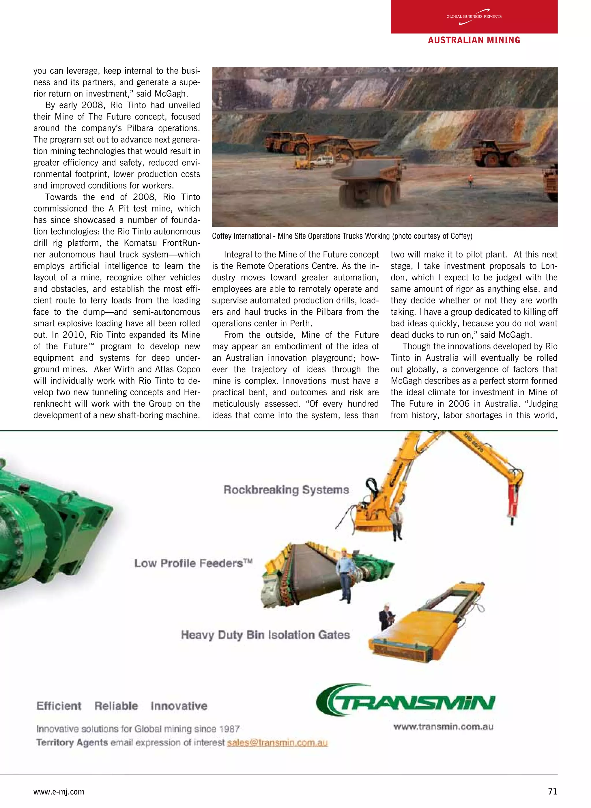 www.e-mj.com 71
AUSTRALIAN Mining
you can leverage, keep internal to the busi-
ness and its partners, and generate a supe-
rior return on investment,” said McGagh.
By early 2008, Rio Tinto had unveiled
their Mine of The Future concept, focused
around the company’s Pilbara operations.
The program set out to advance next genera-
tion mining technologies that would result in
greater efficiency and safety, reduced envi-
ronmental footprint, lower production costs
and improved conditions for workers.
Towards the end of 2008, Rio Tinto
commissioned the A Pit test mine, which
has since showcased a number of founda-
tion technologies: the Rio Tinto autonomous
drill rig platform, the Komatsu FrontRun-
ner autonomous haul truck system—which
employs artificial intelligence to learn the
layout of a mine, recognize other vehicles
and obstacles, and establish the most effi-
cient route to ferry loads from the loading
face to the dump—and semi-autonomous
smart explosive loading have all been rolled
out. In 2010, Rio Tinto expanded its Mine
of the Future™ program to develop new
equipment and systems for deep under-
ground mines.  Aker Wirth and Atlas Copco
will individually work with Rio Tinto to de-
velop two new tunneling concepts and Her-
renknecht will work with the Group on the
development of a new shaft-boring machine.
Integral to the Mine of the Future concept
is the Remote Operations Centre. As the in-
dustry moves toward greater automation,
employees are able to remotely operate and
supervise automated production drills, load-
ers and haul trucks in the Pilbara from the
operations center in Perth.
From the outside, Mine of the Future
may appear an embodiment of the idea of
an Australian innovation playground; how-
ever the trajectory of ideas through the
mine is complex. Innovations must have a
practical bent, and outcomes and risk are
meticulously assessed. “Of every hundred
ideas that come into the system, less than
two will make it to pilot plant. At this next
stage, I take investment proposals to Lon-
don, which I expect to be judged with the
same amount of rigor as anything else, and
they decide whether or not they are worth
taking. I have a group dedicated to killing off
bad ideas quickly, because you do not want
dead ducks to run on,” said McGagh.
Though the innovations developed by Rio
Tinto in Australia will eventually be rolled
out globally, a convergence of factors that
McGagh describes as a perfect storm formed
the ideal climate for investment in Mine of
The Future in 2006 in Australia. “Judging
from history, labor shortages in this world,
Coffey International - Mine Site Operations Trucks Working (photo courtesy of Coffey)
 
