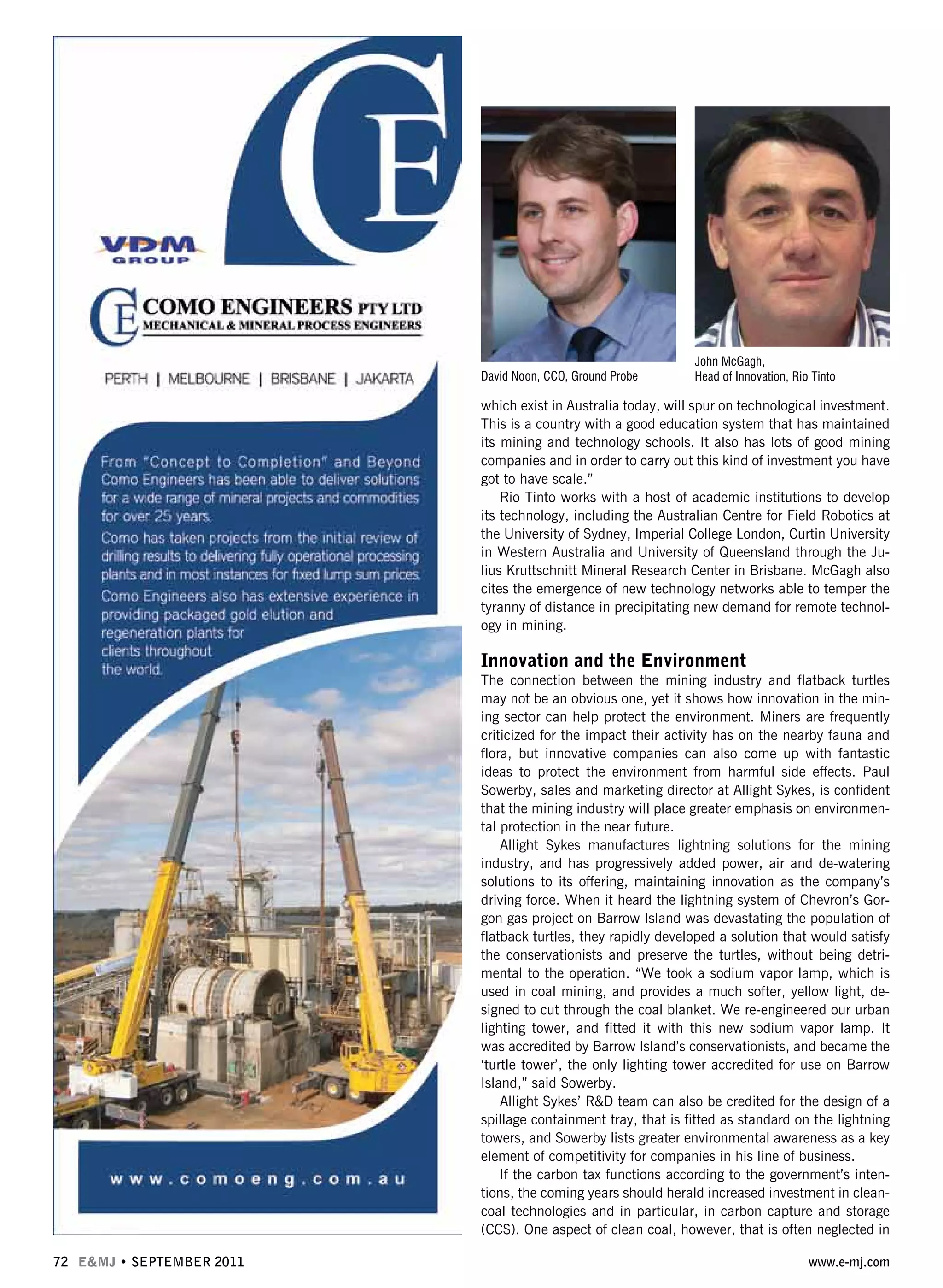 72 E&MJ • SEPTEMBER 2011 www.e-mj.com
which exist in Australia today, will spur on technological investment.
This is a country with a good education system that has maintained
its mining and technology schools. It also has lots of good mining
companies and in order to carry out this kind of investment you have
got to have scale.”
Rio Tinto works with a host of academic institutions to develop
its technology, including the Australian Centre for Field Robotics at
the University of Sydney, Imperial College London, Curtin University
in Western Australia and University of Queensland through the Ju-
lius Kruttschnitt Mineral Research Center in Brisbane. McGagh also
cites the emergence of new technology networks able to temper the
tyranny of distance in precipitating new demand for remote technol-
ogy in mining.
Innovation and the Environment
The connection between the mining industry and flatback turtles
may not be an obvious one, yet it shows how innovation in the min-
ing sector can help protect the environment. Miners are frequently
criticized for the impact their activity has on the nearby fauna and
flora, but innovative companies can also come up with fantastic
ideas to protect the environment from harmful side effects. Paul
Sowerby, sales and marketing director at Allight Sykes, is confident
that the mining industry will place greater emphasis on environmen-
tal protection in the near future.
Allight Sykes manufactures lightning solutions for the mining
industry, and has progressively added power, air and de-watering
solutions to its offering, maintaining innovation as the company’s
driving force. When it heard the lightning system of Chevron’s Gor-
gon gas project on Barrow Island was devastating the population of
flatback turtles, they rapidly developed a solution that would satisfy
the conservationists and preserve the turtles, without being detri-
mental to the operation. “We took a sodium vapor lamp, which is
used in coal mining, and provides a much softer, yellow light, de-
signed to cut through the coal blanket. We re-engineered our urban
lighting tower, and fitted it with this new sodium vapor lamp. It
was accredited by Barrow Island’s conservationists, and became the
‘turtle tower’, the only lighting tower accredited for use on Barrow
Island,” said Sowerby.
Allight Sykes’ R&D team can also be credited for the design of a
spillage containment tray, that is fitted as standard on the lightning
towers, and Sowerby lists greater environmental awareness as a key
element of competitivity for companies in his line of business.
If the carbon tax functions according to the government’s inten-
tions, the coming years should herald increased investment in clean-
coal technologies and in particular, in carbon capture and storage
(CCS). One aspect of clean coal, however, that is often neglected in
David Noon, CCO, Ground Probe
John McGagh,
Head of Innovation, Rio Tinto
 