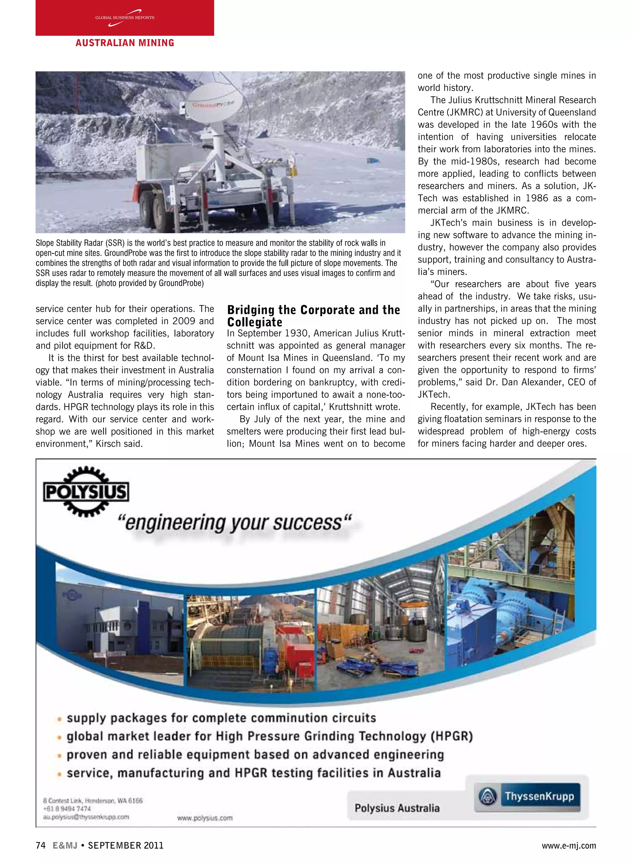 74 E&MJ • SEPTEMBER 2011 www.e-mj.com
AUSTRALIAN Mining
service center hub for their operations. The
service center was completed in 2009 and
includes full workshop facilities, laboratory
and pilot equipment for R&D.
It is the thirst for best available technol-
ogy that makes their investment in Australia
viable. “In terms of mining/processing tech-
nology Australia requires very high stan-
dards. HPGR technology plays its role in this
regard. With our service center and work-
shop we are well positioned in this market
environment,” Kirsch said.
Bridging the Corporate and the
Collegiate
In September 1930, American Julius Krutt-
schnitt was appointed as general manager
of Mount Isa Mines in Queensland. ‘To my
consternation I found on my arrival a con-
dition bordering on bankruptcy, with credi-
tors being importuned to await a none-too-
certain influx of capital,’ Kruttshnitt wrote.
By July of the next year, the mine and
smelters were producing their first lead bul-
lion; Mount Isa Mines went on to become
one of the most productive single mines in
world history.  
The Julius Kruttschnitt Mineral Research
Centre (JKMRC) at University of Queensland
was developed in the late 1960s with the
intention of having universities relocate
their work from laboratories into the mines.
By the mid-1980s, research had become
more applied, leading to conflicts between
researchers and miners. As a solution, JK-
Tech was established in 1986 as a com-
mercial arm of the JKMRC.
JKTech’s main business is in develop-
ing new software to advance the mining in-
dustry, however the company also provides
support, training and consultancy to Austra-
lia’s miners.
“Our researchers are about five years
ahead of the industry. We take risks, usu-
ally in partnerships, in areas that the mining
industry has not picked up on. The most
senior minds in mineral extraction meet
with researchers every six months. The re-
searchers present their recent work and are
given the opportunity to respond to firms’
problems,” said Dr. Dan Alexander, CEO of
JKTech.
Recently, for example, JKTech has been
giving floatation seminars in response to the
widespread problem of high-energy costs
for miners facing harder and deeper ores.
Slope Stability Radar (SSR) is the world’s best practice to measure and monitor the stability of rock walls in
open-cut mine sites. GroundProbe was the first to introduce the slope stability radar to the mining industry and it
combines the strengths of both radar and visual information to provide the full picture of slope movements. The
SSR uses radar to remotely measure the movement of all wall surfaces and uses visual images to confirm and
display the result. (photo provided by GroundProbe)
 