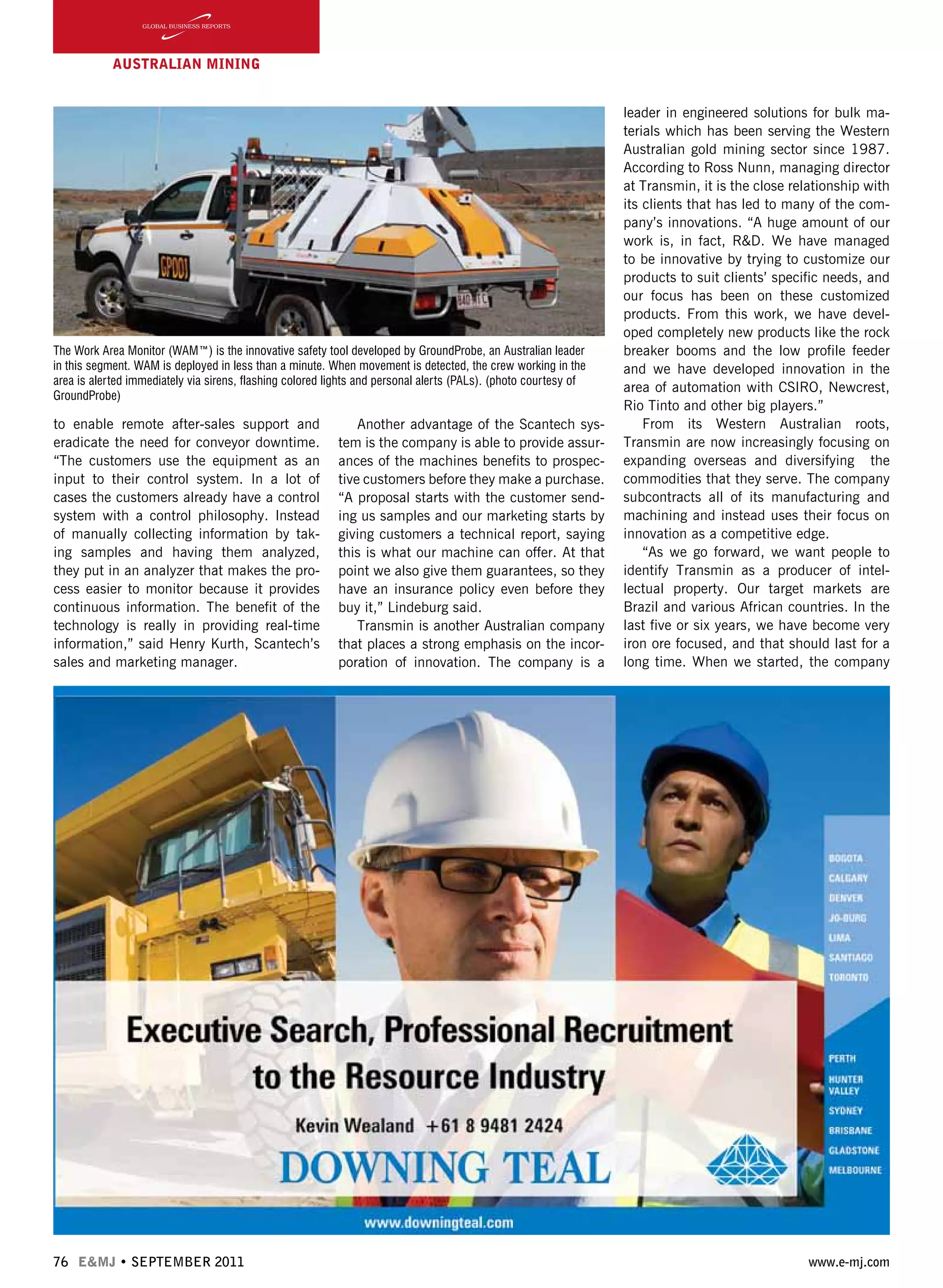 76 E&MJ • SEPTEMBER 2011 www.e-mj.com
AUSTRALIAN Mining
to enable remote after-sales support and
eradicate the need for conveyor downtime.
“The customers use the equipment as an
input to their control system. In a lot of
cases the customers already have a control
system with a control philosophy. Instead
of manually collecting information by tak-
ing samples and having them analyzed,
they put in an analyzer that makes the pro-
cess easier to monitor because it provides
continuous information. The benefit of the
technology is really in providing real-time
information,” said Henry Kurth, Scantech’s
sales and marketing manager.
Another advantage of the Scantech sys-
tem is the company is able to provide assur-
ances of the machines benefits to prospec-
tive customers before they make a purchase.
“A proposal starts with the customer send-
ing us samples and our marketing starts by
giving customers a technical report, saying
this is what our machine can offer. At that
point we also give them guarantees, so they
have an insurance policy even before they
buy it,” Lindeburg said.  
Transmin is another Australian company
that places a strong emphasis on the incor-
poration of innovation. The company is a
leader in engineered solutions for bulk ma-
terials which has been serving the Western
Australian gold mining sector since 1987.
According to Ross Nunn, managing director
at Transmin, it is the close relationship with
its clients that has led to many of the com-
pany’s innovations. “A huge amount of our
work is, in fact, R&D. We have managed
to be innovative by trying to customize our
products to suit clients’ specific needs, and
our focus has been on these customized
products. From this work, we have devel-
oped completely new products like the rock
breaker booms and the low profile feeder
and we have developed innovation in the
area of automation with CSIRO, Newcrest,
Rio Tinto and other big players.”
From its Western Australian roots,
Transmin are now increasingly focusing on
expanding overseas and diversifying the
commodities that they serve. The company
subcontracts all of its manufacturing and
machining and instead uses their focus on
innovation as a competitive edge.
“As we go forward, we want people to
identify Transmin as a producer of intel-
lectual property. Our target markets are
Brazil and various African countries. In the
last five or six years, we have become very
iron ore focused, and that should last for a
long time. When we started, the company
The Work Area Monitor (WAM™) is the innovative safety tool developed by GroundProbe, an Australian leader
in this segment. WAM is deployed in less than a minute. When movement is detected, the crew working in the
area is alerted immediately via sirens, flashing colored lights and personal alerts (PALs). (photo courtesy of
GroundProbe)
 