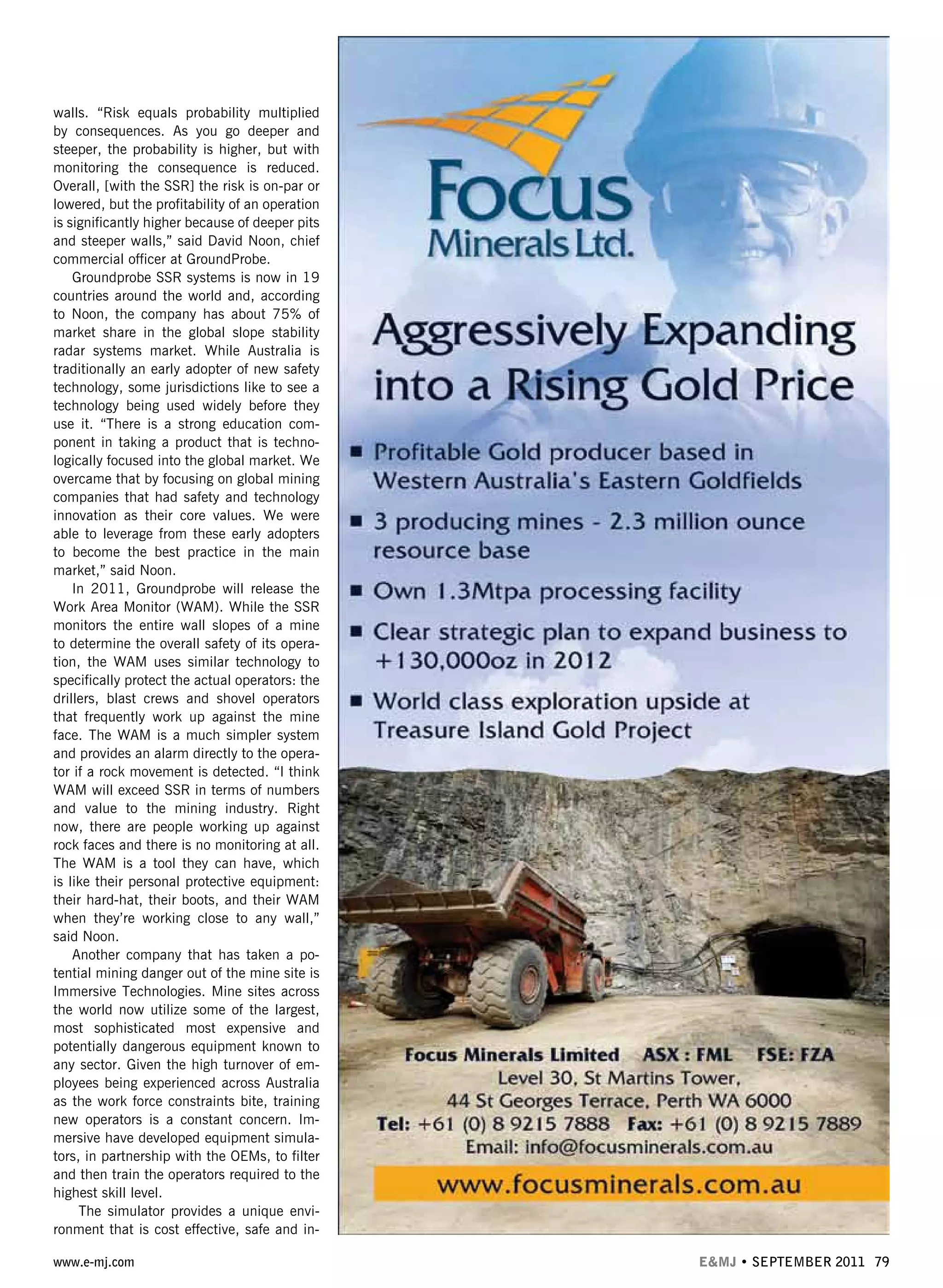 www.e-mj.com E&MJ • SEPTEMBER 2011 79
walls. “Risk equals probability multiplied
by consequences. As you go deeper and
steeper, the probability is higher, but with
monitoring the consequence is reduced.
Overall, [with the SSR] the risk is on-par or
lowered, but the profitability of an operation
is significantly higher because of deeper pits
and steeper walls,” said David Noon, chief
commercial officer at GroundProbe.
Groundprobe SSR systems is now in 19
countries around the world and, according
to Noon, the company has about 75% of
market share in the global slope stability
radar systems market. While Australia is
traditionally an early adopter of new safety
technology, some jurisdictions like to see a
technology being used widely before they
use it. “There is a strong education com-
ponent in taking a product that is techno-
logically focused into the global market. We
overcame that by focusing on global mining
companies that had safety and technology
innovation as their core values. We were
able to leverage from these early adopters
to become the best practice in the main
market,” said Noon.
In 2011, Groundprobe will release the
Work Area Monitor (WAM). While the SSR
monitors the entire wall slopes of a mine
to determine the overall safety of its opera-
tion, the WAM uses similar technology to
specifically protect the actual operators: the
drillers, blast crews and shovel operators
that frequently work up against the mine
face. The WAM is a much simpler system
and provides an alarm directly to the opera-
tor if a rock movement is detected. “I think
WAM will exceed SSR in terms of numbers
and value to the mining industry. Right
now, there are people working up against
rock faces and there is no monitoring at all.
The WAM is a tool they can have, which
is like their personal protective equipment:
their hard-hat, their boots, and their WAM
when they’re working close to any wall,”
said Noon.
Another company that has taken a po-
tential mining danger out of the mine site is
Immersive Technologies. Mine sites across
the world now utilize some of the largest,
most sophisticated most expensive and
potentially dangerous equipment known to
any sector. Given the high turnover of em-
ployees being experienced across Australia
as the work force constraints bite, training
new operators is a constant concern. Im-
mersive have developed equipment simula-
tors, in partnership with the OEMs, to filter
and then train the operators required to the
highest skill level.
The simulator provides a unique envi-
ronment that is cost effective, safe and in-
 