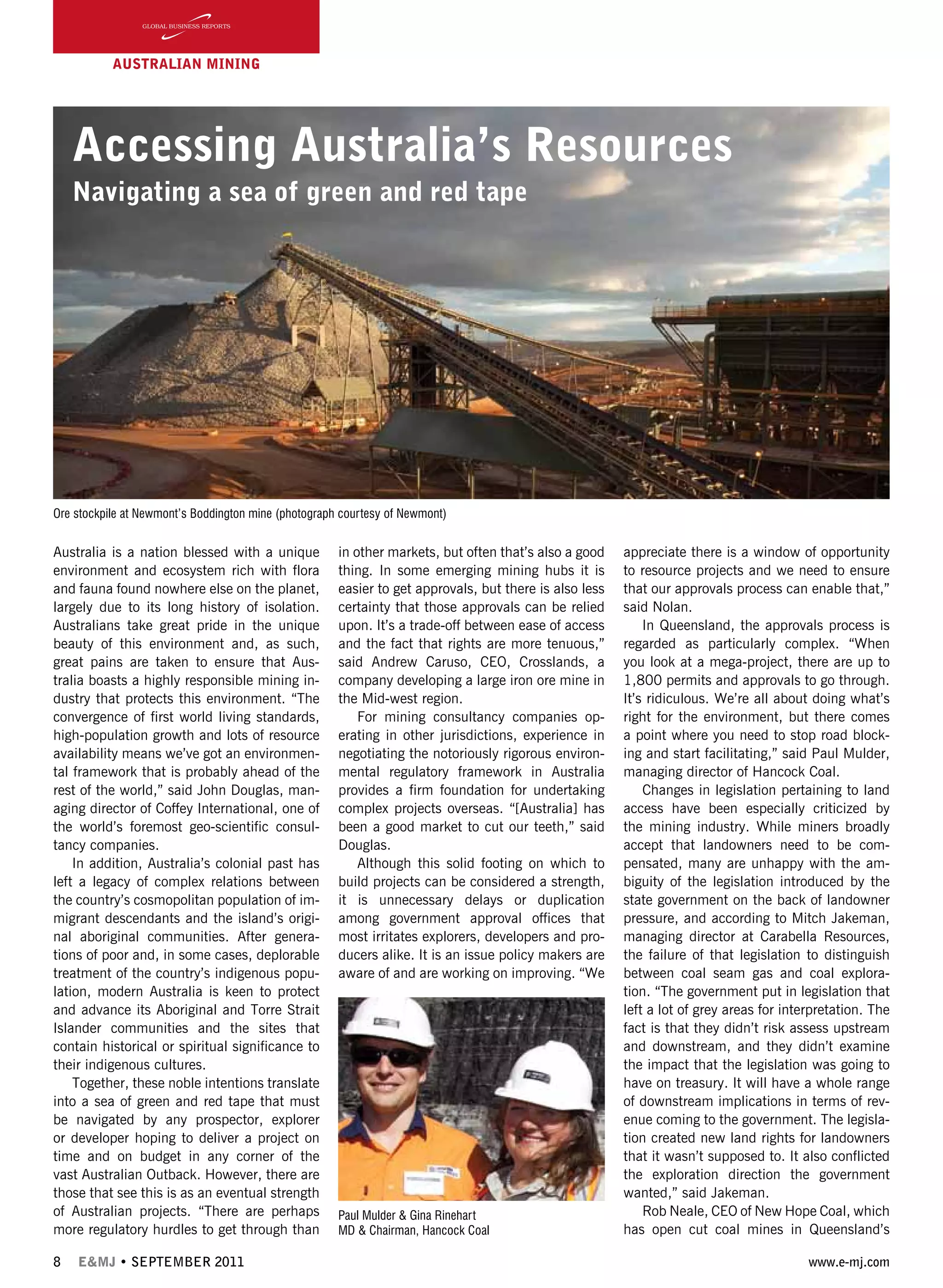 8 E&MJ • SEPTEMBER 2011 www.e-mj.com
AUSTRALIAN Mining
Accessing Australia’s Resources
Navigating a sea of green and red tape
Australia is a nation blessed with a unique
environment and ecosystem rich with flora
and fauna found nowhere else on the planet,
largely due to its long history of isolation.
Australians take great pride in the unique
beauty of this environment and, as such,
great pains are taken to ensure that Aus-
tralia boasts a highly responsible mining in-
dustry that protects this environment. “The
convergence of first world living standards,
high-population growth and lots of resource
availability means we’ve got an environmen-
tal framework that is probably ahead of the
rest of the world,” said John Douglas, man-
aging director of Coffey International, one of
the world’s foremost geo-scientific consul-
tancy companies.
In addition, Australia’s colonial past has
left a legacy of complex relations between
the country’s cosmopolitan population of im-
migrant descendants and the island’s origi-
nal aboriginal communities. After genera-
tions of poor and, in some cases, deplorable
treatment of the country’s indigenous popu-
lation, modern Australia is keen to protect
and advance its Aboriginal and Torre Strait
Islander communities and the sites that
contain historical or spiritual significance to
their indigenous cultures.
Together, these noble intentions translate
into a sea of green and red tape that must
be navigated by any prospector, explorer
or developer hoping to deliver a project on
time and on budget in any corner of the
vast Australian Outback. However, there are
those that see this is as an eventual strength
of Australian projects. “There are perhaps
more regulatory hurdles to get through than
in other markets, but often that’s also a good
thing. In some emerging mining hubs it is
easier to get approvals, but there is also less
certainty that those approvals can be relied
upon. It’s a trade-off between ease of access
and the fact that rights are more tenuous,”
said Andrew Caruso, CEO, Crosslands, a
company developing a large iron ore mine in
the Mid-west region.
For mining consultancy companies op-
erating in other jurisdictions, experience in
negotiating the notoriously rigorous environ-
mental regulatory framework in Australia
provides a firm foundation for undertaking
complex projects overseas. “[Australia] has
been a good market to cut our teeth,” said
Douglas.
Although this solid footing on which to
build projects can be considered a strength,
it is unnecessary delays or duplication
among government approval offices that
most irritates explorers, developers and pro-
ducers alike. It is an issue policy makers are
aware of and are working on improving. “We
appreciate there is a window of opportunity
to resource projects and we need to ensure
that our approvals process can enable that,”
said Nolan.
In Queensland, the approvals process is
regarded as particularly complex. “When
you look at a mega-project, there are up to
1,800 permits and approvals to go through.
It’s ridiculous. We’re all about doing what’s
right for the environment, but there comes
a point where you need to stop road block-
ing and start facilitating,” said Paul Mulder,
managing director of Hancock Coal.
Changes in legislation pertaining to land
access have been especially criticized by
the mining industry. While miners broadly
accept that landowners need to be com-
pensated, many are unhappy with the am-
biguity of the legislation introduced by the
state government on the back of landowner
pressure, and according to Mitch Jakeman,
managing director at Carabella Resources,
the failure of that legislation to distinguish
between coal seam gas and coal explora-
tion. “The government put in legislation that
left a lot of grey areas for interpretation. The
fact is that they didn’t risk assess upstream
and downstream, and they didn’t examine
the impact that the legislation was going to
have on treasury. It will have a whole range
of downstream implications in terms of rev-
enue coming to the government. The legisla-
tion created new land rights for landowners
that it wasn’t supposed to. It also conflicted
the exploration direction the government
wanted,” said Jakeman.
Rob Neale, CEO of New Hope Coal, which
has open cut coal mines in Queensland’s
Ore stockpile at Newmont’s Boddington mine (photograph courtesy of Newmont)
Paul Mulder & Gina Rinehart
MD & Chairman, Hancock Coal
 