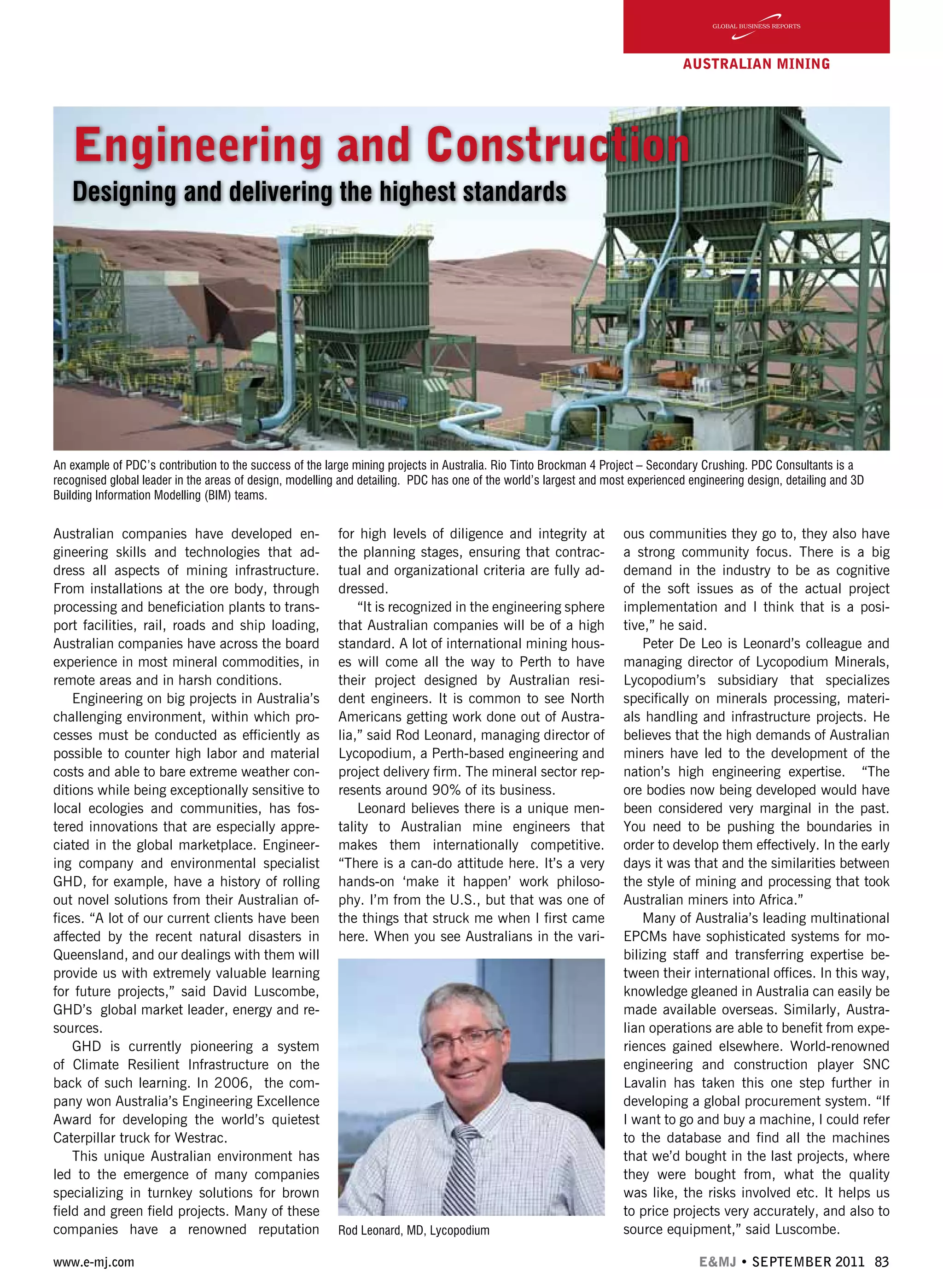 www.e-mj.com E&MJ • SEPTEMBER 2011 83
AUSTRALIAN Mining
Engineering and Construction
Designing and delivering the highest standards
Australian companies have developed en-
gineering skills and technologies that ad-
dress all aspects of mining infrastructure.
From installations at the ore body, through
processing and beneficiation plants to trans-
port facilities, rail, roads and ship loading,
Australian companies have across the board
experience in most mineral commodities, in
remote areas and in harsh conditions.
Engineering on big projects in Australia’s
challenging environment, within which pro-
cesses must be conducted as efficiently as
possible to counter high labor and material
costs and able to bare extreme weather con-
ditions while being exceptionally sensitive to
local ecologies and communities, has fos-
tered innovations that are especially appre-
ciated in the global marketplace. Engineer-
ing company and environmental specialist
GHD, for example, have a history of rolling
out novel solutions from their Australian of-
fices. “A lot of our current clients have been
affected by the recent natural disasters in
Queensland, and our dealings with them will
provide us with extremely valuable learning
for future projects,” said David Luscombe,
GHD’s  global market leader, energy and re-
sources.
GHD is currently pioneering a system
of Climate Resilient Infrastructure on the
back of such learning. In 2006,  the com-
pany won Australia’s Engineering Excellence
Award for developing the world’s quietest
Caterpillar truck for Westrac.
This unique Australian environment has
led to the emergence of many companies
specializing in turnkey solutions for brown
field and green field projects. Many of these
companies have a renowned reputation
for high levels of diligence and integrity at
the planning stages, ensuring that contrac-
tual and organizational criteria are fully ad-
dressed.
“It is recognized in the engineering sphere
that Australian companies will be of a high
standard. A lot of international mining hous-
es will come all the way to Perth to have
their project designed by Australian resi-
dent engineers. It is common to see North
Americans getting work done out of Austra-
lia,” said Rod Leonard, managing director of
Lycopodium, a Perth-based engineering and
project delivery firm. The mineral sector rep-
resents around 90% of its business.
Leonard believes there is a unique men-
tality to Australian mine engineers that
makes them internationally competitive.
“There is a can-do attitude here. It’s a very
hands-on ‘make it happen’ work philoso-
phy. I’m from the U.S., but that was one of
the things that struck me when I first came
here. When you see Australians in the vari-
ous communities they go to, they also have
a strong community focus. There is a big
demand in the industry to be as cognitive
of the soft issues as of the actual project
implementation and I think that is a posi-
tive,” he said.
Peter De Leo is Leonard’s colleague and
managing director of Lycopodium Minerals,
Lycopodium’s subsidiary that specializes
specifically on minerals processing, materi-
als handling and infrastructure projects. He
believes that the high demands of Australian
miners have led to the development of the
nation’s high engineering expertise. “The
ore bodies now being developed would have
been considered very marginal in the past.
You need to be pushing the boundaries in
order to develop them effectively. In the early
days it was that and the similarities between
the style of mining and processing that took
Australian miners into Africa.”
Many of Australia’s leading multinational
EPCMs have sophisticated systems for mo-
bilizing staff and transferring expertise be-
tween their international offices. In this way,
knowledge gleaned in Australia can easily be
made available overseas. Similarly, Austra-
lian operations are able to benefit from expe-
riences gained elsewhere. World-renowned
engineering and construction player SNC
Lavalin has taken this one step further in
developing a global procurement system. “If
I want to go and buy a machine, I could refer
to the database and find all the machines
that we’d bought in the last projects, where
they were bought from, what the quality
was like, the risks involved etc. It helps us
to price projects very accurately, and also to
source equipment,” said Luscombe.Rod Leonard, MD, Lycopodium
An example of PDC’s contribution to the success of the large mining projects in Australia. Rio Tinto Brockman 4 Project – Secondary Crushing. PDC Consultants is a
recognised global leader in the areas of design, modelling and detailing. PDC has one of the world’s largest and most experienced engineering design, detailing and 3D
Building Information Modelling (BIM) teams.
 