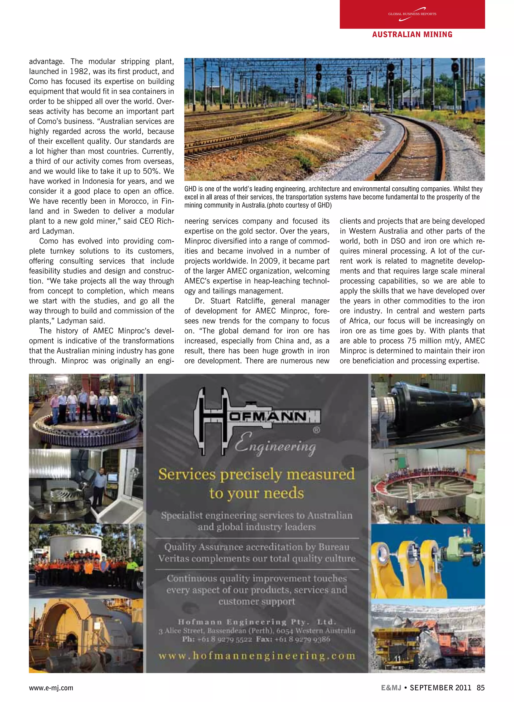 www.e-mj.com E&MJ • SEPTEMBER 2011 85
AUSTRALIAN Mining
advantage. The modular stripping plant,
launched in 1982, was its first product, and
Como has focused its expertise on building
equipment that would fit in sea containers in
order to be shipped all over the world. Over-
seas activity has become an important part
of Como’s business. “Australian services are
highly regarded across the world, because
of their excellent quality. Our standards are
a lot higher than most countries. Currently,
a third of our activity comes from overseas,
and we would like to take it up to 50%. We
have worked in Indonesia for years, and we
consider it a good place to open an office.
We have recently been in Morocco, in Fin-
land and in Sweden to deliver a modular
plant to a new gold miner,” said CEO Rich-
ard Ladyman.
Como has evolved into providing com-
plete turnkey solutions to its customers,
offering consulting services that include
feasibility studies and design and construc-
tion. “We take projects all the way through
from concept to completion, which means
we start with the studies, and go all the
way through to build and commission of the
plants,” Ladyman said.
The history of AMEC Minproc’s devel-
opment is indicative of the transformations
that the Australian mining industry has gone
through. Minproc was originally an engi-
neering services company and focused its
expertise on the gold sector. Over the years,
Minproc diversified into a range of commod-
ities and became involved in a number of
projects worldwide. In 2009, it became part
of the larger AMEC organization, welcoming
AMEC’s expertise in heap-leaching technol-
ogy and tailings management.
Dr. Stuart Ratcliffe, general manager
of development for AMEC Minproc, fore-
sees new trends for the company to focus
on. “The global demand for iron ore has
increased, especially from China and, as a
result, there has been huge growth in iron
ore development. There are numerous new
clients and projects that are being developed
in Western Australia and other parts of the
world, both in DSO and iron ore which re-
quires mineral processing. A lot of the cur-
rent work is related to magnetite develop-
ments and that requires large scale mineral
processing capabilities, so we are able to
apply the skills that we have developed over
the years in other commodities to the iron
ore industry. In central and western parts
of Africa, our focus will be increasingly on
iron ore as time goes by. With plants that
are able to process 75 million mt/y, AMEC
Minproc is determined to maintain their iron
ore beneficiation and processing expertise.
GHD is one of the world’s leading engineering, architecture and environmental consulting companies. Whilst they
excel in all areas of their services, the transportation systems have become fundamental to the prosperity of the
mining community in Australia.(photo courtesy of GHD)
 