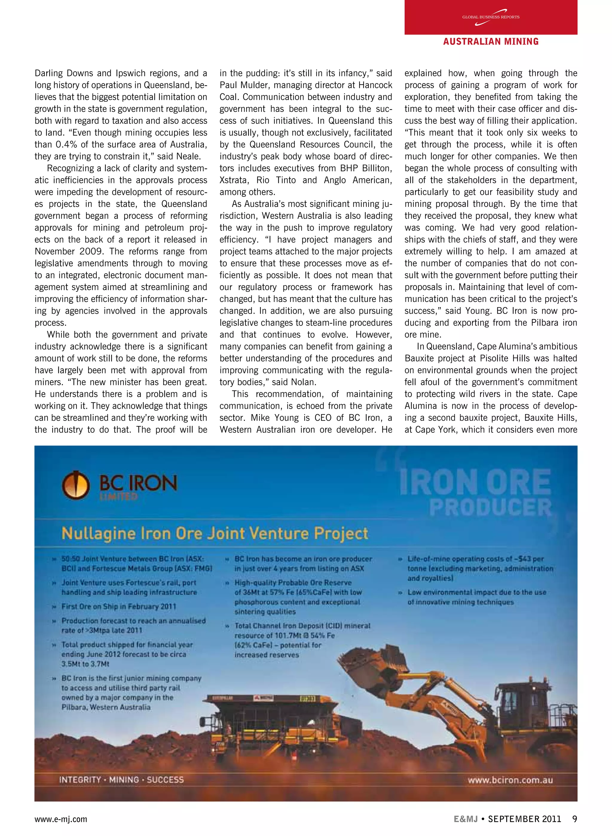 www.e-mj.com E&MJ • SEPTEMBER 2011 9
Darling Downs and Ipswich regions, and a
long history of operations in Queensland, be-
lieves that the biggest potential limitation on
growth in the state is government regulation,
both with regard to taxation and also access
to land. “Even though mining occupies less
than 0.4% of the surface area of Australia,
they are trying to constrain it,” said Neale.
Recognizing a lack of clarity and system-
atic inefficiencies in the approvals process
were impeding the development of resourc-
es projects in the state, the Queensland
government began a process of reforming
approvals for mining and petroleum proj-
ects on the back of a report it released in
November 2009. The reforms range from
legislative amendments through to moving
to an integrated, electronic document man-
agement system aimed at streamlining and
improving the efficiency of information shar-
ing by agencies involved in the approvals
process.
While both the government and private
industry acknowledge there is a significant
amount of work still to be done, the reforms
have largely been met with approval from
miners. “The new minister has been great.
He understands there is a problem and is
working on it. They acknowledge that things
can be streamlined and they’re working with
the industry to do that. The proof will be
in the pudding: it’s still in its infancy,” said
Paul Mulder, managing director at Hancock
Coal. Communication between industry and
government has been integral to the suc-
cess of such initiatives. In Queensland this
is usually, though not exclusively, facilitated
by the Queensland Resources Council, the
industry’s peak body whose board of direc-
tors includes executives from BHP Billiton,
Xstrata, Rio Tinto and Anglo American,
among others.
As Australia’s most significant mining ju-
risdiction, Western Australia is also leading
the way in the push to improve regulatory
efficiency. “I have project managers and
project teams attached to the major projects
to ensure that these processes move as ef-
ficiently as possible. It does not mean that
our regulatory process or framework has
changed, but has meant that the culture has
changed. In addition, we are also pursuing
legislative changes to steam-line procedures
and that continues to evolve. However,
many companies can benefit from gaining a
better understanding of the procedures and
improving communicating with the regula-
tory bodies,” said Nolan.
This recommendation, of maintaining
communication, is echoed from the private
sector. Mike Young is CEO of BC Iron, a
Western Australian iron ore developer. He
explained how, when going through the
process of gaining a program of work for
exploration, they benefited from taking the
time to meet with their case officer and dis-
cuss the best way of filling their application.
“This meant that it took only six weeks to
get through the process, while it is often
much longer for other companies. We then
began the whole process of consulting with
all of the stakeholders in the department,
particularly to get our feasibility study and
mining proposal through. By the time that
they received the proposal, they knew what
was coming. We had very good relation-
ships with the chiefs of staff, and they were
extremely willing to help. I am amazed at
the number of companies that do not con-
sult with the government before putting their
proposals in. Maintaining that level of com-
munication has been critical to the project’s
success,” said Young. BC Iron is now pro-
ducing and exporting from the Pilbara iron
ore mine.
In Queensland, Cape Alumina’s ambitious
Bauxite project at Pisolite Hills was halted
on environmental grounds when the project
fell afoul of the government’s commitment
to protecting wild rivers in the state. Cape
Alumina is now in the process of develop-
ing a second bauxite project, Bauxite Hills,
at Cape York, which it considers even more
AUSTRALIAN Mining
 