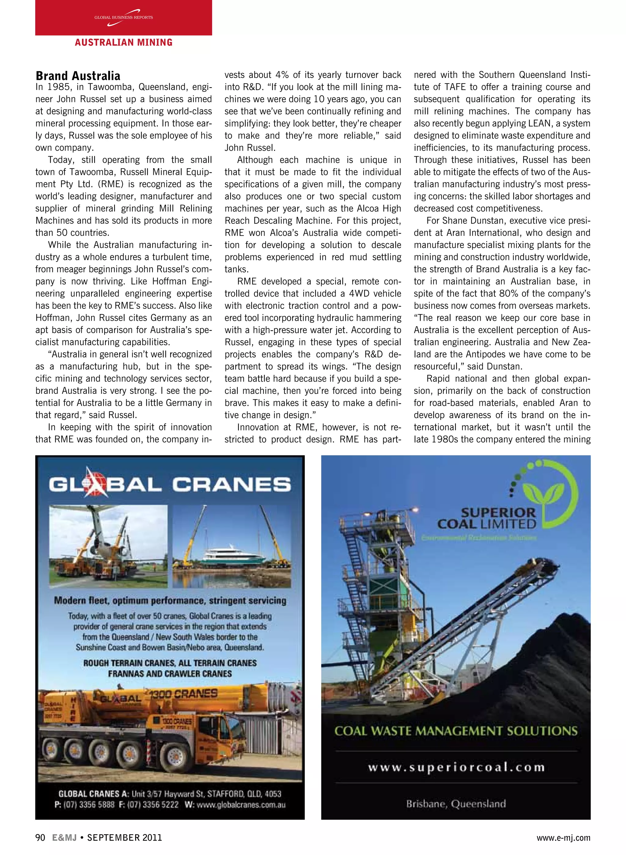 90 E&MJ • SEPTEMBER 2011 www.e-mj.com
AUSTRALIAN Mining
Brand Australia
In 1985, in Tawoomba, Queensland, engi-
neer John Russel set up a business aimed
at designing and manufacturing world-class
mineral processing equipment. In those ear-
ly days, Russel was the sole employee of his
own company.
Today, still operating from the small
town of Tawoomba, Russell Mineral Equip-
ment Pty Ltd. (RME) is recognized as the
world’s leading designer, manufacturer and
supplier of mineral grinding Mill Relining
Machines and has sold its products in more
than 50 countries.
While the Australian manufacturing in-
dustry as a whole endures a turbulent time,
from meager beginnings John Russel’s com-
pany is now thriving. Like Hoffman Engi-
neering unparalleled engineering expertise
has been the key to RME’s success. Also like
Hoffman, John Russel cites Germany as an
apt basis of comparison for Australia’s spe-
cialist manufacturing capabilities.
“Australia in general isn’t well recognized
as a manufacturing hub, but in the spe-
cific mining and technology services sector,
brand Australia is very strong. I see the po-
tential for Australia to be a little Germany in
that regard,” said Russel.
In keeping with the spirit of innovation
that RME was founded on, the company in-
vests about 4% of its yearly turnover back
into R&D. “If you look at the mill lining ma-
chines we were doing 10 years ago, you can
see that we’ve been continually refining and
simplifying: they look better, they’re cheaper
to make and they’re more reliable,” said
John Russel.
Although each machine is unique in
that it must be made to fit the individual
specifications of a given mill, the company
also produces one or two special custom
machines per year, such as the Alcoa High
Reach Descaling Machine. For this project,
RME won Alcoa’s Australia wide competi-
tion for developing a solution to descale
problems experienced in red mud settling
tanks.
RME developed a special, remote con-
trolled device that included a 4WD vehicle
with electronic traction control and a pow-
ered tool incorporating hydraulic hammering
with a high-pressure water jet. According to
Russel, engaging in these types of special
projects enables the company’s R&D de-
partment to spread its wings. “The design
team battle hard because if you build a spe-
cial machine, then you’re forced into being
brave. This makes it easy to make a defini-
tive change in design.”  
Innovation at RME, however, is not re-
stricted to product design. RME has part-
nered with the Southern Queensland Insti-
tute of TAFE to offer a training course and
subsequent qualification for operating its
mill relining machines. The company has
also recently begun applying LEAN, a system
designed to eliminate waste expenditure and
inefficiencies, to its manufacturing process.
Through these initiatives, Russel has been
able to mitigate the effects of two of the Aus-
tralian manufacturing industry’s most press-
ing concerns: the skilled labor shortages and
decreased cost competitiveness.
For Shane Dunstan, executive vice presi-
dent at Aran International, who design and
manufacture specialist mixing plants for the
mining and construction industry worldwide,
the strength of Brand Australia is a key fac-
tor in maintaining an Australian base, in
spite of the fact that 80% of the company’s
business now comes from overseas markets.
“The real reason we keep our core base in
Australia is the excellent perception of Aus-
tralian engineering. Australia and New Zea-
land are the Antipodes we have come to be
resourceful,” said Dunstan.
Rapid national and then global expan-
sion, primarily on the back of construction
for road-based materials, enabled Aran to
develop awareness of its brand on the in-
ternational market, but it wasn’t until the
late 1980s the company entered the mining
 