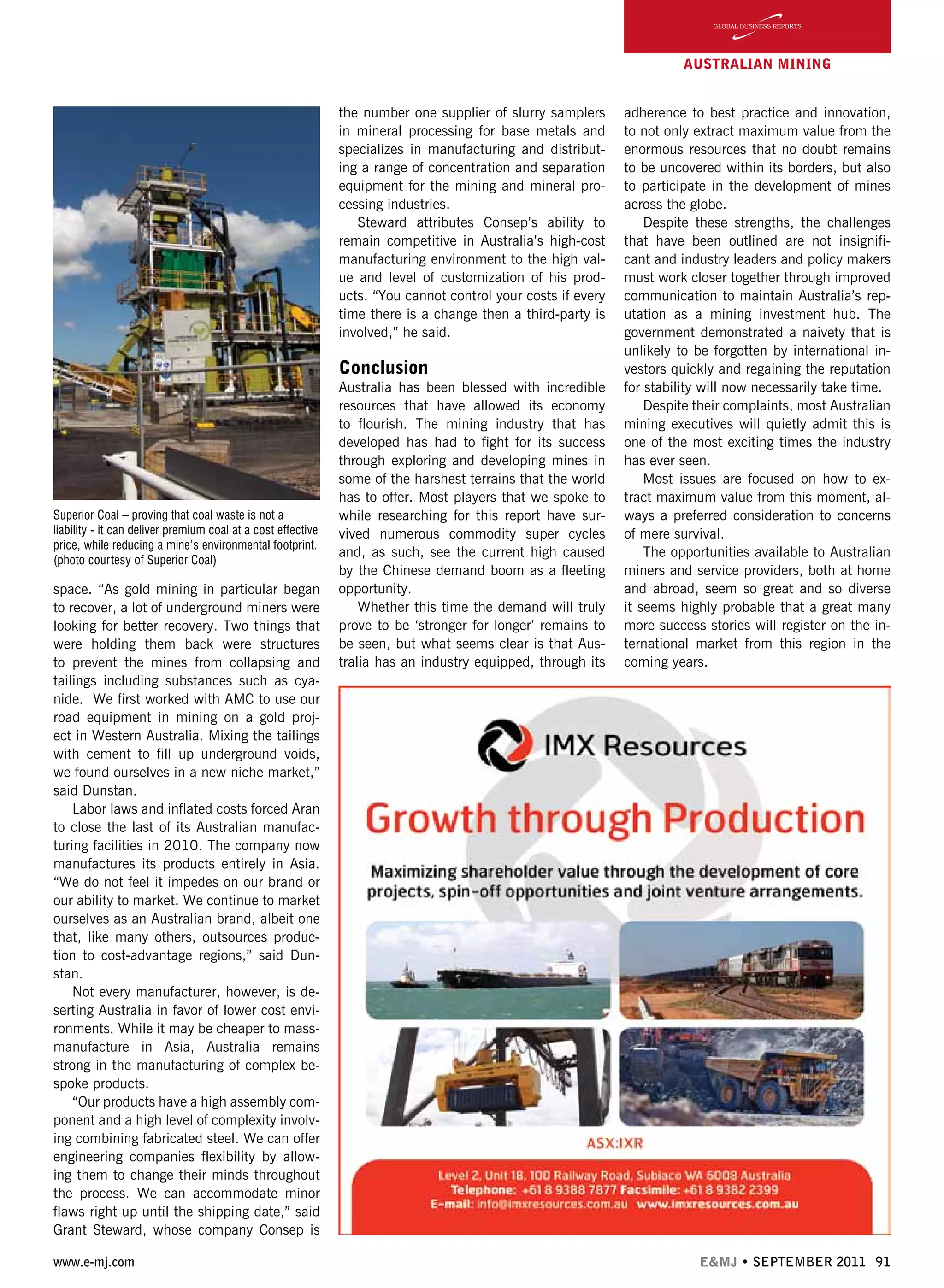www.e-mj.com E&MJ • SEPTEMBER 2011 91
AUSTRALIAN Mining
space. “As gold mining in particular began
to recover, a lot of underground miners were
looking for better recovery. Two things that
were holding them back were structures
to prevent the mines from collapsing and
tailings including substances such as cya-
nide.  We first worked with AMC to use our
road equipment in mining on a gold proj-
ect in Western Australia. Mixing the tailings
with cement to fill up underground voids,
we found ourselves in a new niche market,”
said Dunstan.
Labor laws and inflated costs forced Aran
to close the last of its Australian manufac-
turing facilities in 2010. The company now
manufactures its products entirely in Asia.
“We do not feel it impedes on our brand or
our ability to market. We continue to market
ourselves as an Australian brand, albeit one
that, like many others, outsources produc-
tion to cost-advantage regions,” said Dun-
stan.          
Not every manufacturer, however, is de-
serting Australia in favor of lower cost envi-
ronments. While it may be cheaper to mass-
manufacture in Asia, Australia remains
strong in the manufacturing of complex be-
spoke products.
“Our products have a high assembly com-
ponent and a high level of complexity involv-
ing combining fabricated steel. We can offer
engineering companies flexibility by allow-
ing them to change their minds throughout
the process. We can accommodate minor
flaws right up until the shipping date,” said
Grant Steward, whose company Consep is
the number one supplier of slurry samplers
in mineral processing for base metals and
specializes in manufacturing and distribut-
ing a range of concentration and separation
equipment for the mining and mineral pro-
cessing industries.
Steward attributes Consep’s ability to
remain competitive in Australia’s high-cost
manufacturing environment to the high val-
ue and level of customization of his prod-
ucts. “You cannot control your costs if every
time there is a change then a third-party is
involved,” he said.
Conclusion
Australia has been blessed with incredible
resources that have allowed its economy
to flourish. The mining industry that has
developed has had to fight for its success
through exploring and developing mines in
some of the harshest terrains that the world
has to offer. Most players that we spoke to
while researching for this report have sur-
vived numerous commodity super cycles
and, as such, see the current high caused
by the Chinese demand boom as a fleeting
opportunity.
Whether this time the demand will truly
prove to be ‘stronger for longer’ remains to
be seen, but what seems clear is that Aus-
tralia has an industry equipped, through its
adherence to best practice and innovation,
to not only extract maximum value from the
enormous resources that no doubt remains
to be uncovered within its borders, but also
to participate in the development of mines
across the globe.
Despite these strengths, the challenges
that have been outlined are not insignifi-
cant and industry leaders and policy makers
must work closer together through improved
communication to maintain Australia’s rep-
utation as a mining investment hub. The
government demonstrated a naivety that is
unlikely to be forgotten by international in-
vestors quickly and regaining the reputation
for stability will now necessarily take time.
Despite their complaints, most Australian
mining executives will quietly admit this is
one of the most exciting times the industry
has ever seen.
Most issues are focused on how to ex-
tract maximum value from this moment, al-
ways a preferred consideration to concerns
of mere survival.
The opportunities available to Australian
miners and service providers, both at home
and abroad, seem so great and so diverse
it seems highly probable that a great many
more success stories will register on the in-
ternational market from this region in the
coming years.
Superior Coal – proving that coal waste is not a
liability - it can deliver premium coal at a cost effective
price, while reducing a mine’s environmental footprint.
(photo courtesy of Superior Coal)
 