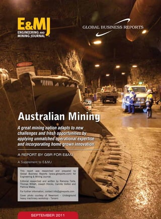 This report was researched and prepared by
Global Business Reports (www.gbreports.com) for
Engineering & Mining Journal.
Editorial researched and written by Ramona Tarta,
Thomas Willatt, Joseph Hincks, Camille Veillon and
Patricia Matey.
For further information, contact info@gbreports.com
Australian Mining
A great mining nation adapts to new
challenges and fresh opportunities by
applying unmatched operational expertise
and incorporating home grown innovation.
SEPTEMBER 2011
Cover photo courtesy of Newmont - Underground
heavy machinery workshop - Tanami
A REPORT BY GBR FOR E&MJ
A Supplement to E&MJ
 