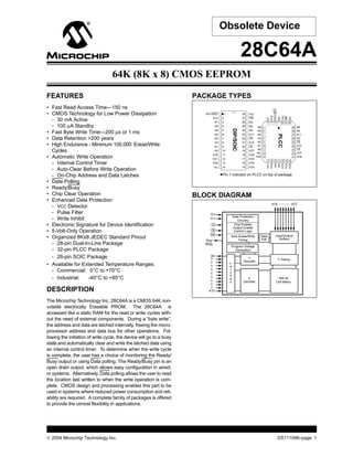  2004 Microchip Technology Inc. DS11109K-page 1
FEATURES
• Fast Read Access Time—150 ns
• CMOS Technology for Low Power Dissipation
- 30 mA Active
- 100 µA Standby
• Fast Byte Write Time—200 µs or 1 ms
• Data Retention >200 years
• High Endurance - Minimum 100,000 Erase/Write
Cycles
• Automatic Write Operation
- Internal Control Timer
- Auto-Clear Before Write Operation
- On-Chip Address and Data Latches
• Data Polling
• Ready/Busy
• Chip Clear Operation
• Enhanced Data Protection
- VCC Detector
- Pulse Filter
- Write Inhibit
• Electronic Signature for Device Identification
• 5-Volt-Only Operation
• Organized 8Kx8 JEDEC Standard Pinout
- 28-pin Dual-In-Line Package
- 32-pin PLCC Package
- 28-pin SOIC Package
• Available for Extended Temperature Ranges:
- Commercial: 0°C to +70°C
- Industrial: -40°C to +85°C
DESCRIPTION
The Microchip Technology Inc. 28C64A is a CMOS 64K non-
volatile electrically Erasable PROM. The 28C64A is
accessed like a static RAM for the read or write cycles with-
out the need of external components. During a “byte write”,
the address and data are latched internally, freeing the micro-
processor address and data bus for other operations. Fol-
lowing the initiation of write cycle, the device will go to a busy
state and automatically clear and write the latched data using
an internal control timer. To determine when the write cycle
is complete, the user has a choice of monitoring the Ready/
Busy output or using Data polling. The Ready/Busy pin is an
open drain output, which allows easy configuration in wired-
or systems. Alternatively, Data polling allows the user to read
the location last written to when the write operation is com-
plete. CMOS design and processing enables this part to be
used in systems where reduced power consumption and reli-
ability are required. A complete family of packages is offered
to provide the utmost flexibility in applications.
PACKAGE TYPES
BLOCK DIAGRAM
• Pin 1 indicator on PLCC on top of package
• 1
2
3
4
5
6
7
8
9
10
11
12
13
14
28
27
26
25
24
23
22
21
20
19
18
17
16
15
RDY/BSY
A12
A7
A6
A5
A4
A3
A2
A1
A0
I/O0
I/O1
I/O2
V
Vcc
WE
NC
A8
A9
A11
OE
A10
CE
I/O7
I/O6
I/O5
I/O4
I/O3SS
A6
A5
A4
A3
A2
A1
A0
NC
I/O0
A8
A9
A11
NC
OE
A10
CE
I/O7
I/O6
A7
A12
RDY/BSY
NU
Vcc
WE
NC
I/O1
I/O2
Vss
NU
I/O3
I/O4
I/O5
14
15
16
17
18
19
20
4
3
2
1
32
31
30
29
28
27
26
25
24
23
22
21
5
6
7
8
9
10
11
12
13
DIP/SOIC
PLCC
I/O0 I/O7
Input/Output
Buffers
Chip Enable/
Output Enable
Control Logic
CE
OE
Data Protection
Circuitry
A12
Y Gating
16K bit
Cell Matrix
X
Decoder
Y
Decoder
A0
Data
Poll
Auto Erase/Write
Timing
VCC
VSS
WE
L
a
t
c
h
e
s
Program Voltage
Generation
Rdy/
Busy
28C64A
64K (8K x 8) CMOS EEPROM
Obsolete Device
 