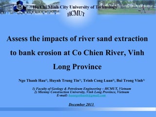 Assess the impacts of river sand extraction
to bank erosion at Co Chien River, Vinh
Long Province
Ngo Thanh Hau1)
, Huynh Trung Tin1)
, Trinh Cong Luan2)
, Bui Trong Vinh1)
1) Faculty of Geology & Petroleum Engineering – HCMUT, Vietnam
2) Mientay Construction University, Vinh Long Province, Vietnam
E-mail: haungothanh@gmail.com
December 2013
 