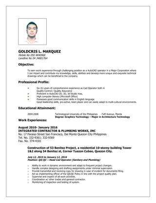 GOLDCRIS L. MARQUEZ
Mobile No 050 4840968
Landline No 04 34801764
Objective:
To earn work experience through challenging position as a AutoCAD operator in a Major Corporation where
I can impart and contribute my knowledge, skills, abilities and develop more unique and exquisite technical
drawings which can be beneficial to the company.
Professional Profile:
» Six (6) years of comprehensive experience as Cad Operator both in
Quality Control / Quality Assurance
» Proficient in AutoCAD 2D, 3D, 3d Studio max,
» High computer literary (Microsoft Office)
» Possesses good communication skills in English language
Good leadership skills, pro-active, team player and can easily adapt to multi-cultural environments.
Educational Attainment:
2004-2008 Technological University of the Philippines -Taft Avenue, Manila
Degree: Graphics Technology – Major in Architecture Technology
Work Experiences:
August 2010- January 2016
INTEGRATED CONTRACTOR & PLUMBING WORKS, INC
No. 17 Paraiso Street San Francisco, Del Monte Quezon City Philippines
Tel. No. 332-9361; 332-9369
Fax. No. 374-4181
Construction of 53 Benitez Project, a residential 10-storey building Tower
1&2 along 54 Benitez st, Corner Tuazon Cubao, Quezon City.
July 12, 2015 to January 12, 2016
Position: QA/QC – Head Cad Operator (Sanitary and Plumbing)
o Ability to work in dynamic environment and adapt to frequent project changes.
o Handle complex designing and drafting assignments under minimal supervision.
o Provide transmittal and receiving copy for drawing in case of incident for documents filing.
o Act as implementing officer of the QA/QC Policy in line with the project quality plan.
o Supervise and inspect of all work activities.
o Coordination w/ other trades and general contractor.
o Monitoring of inspection and testing of system.
 
