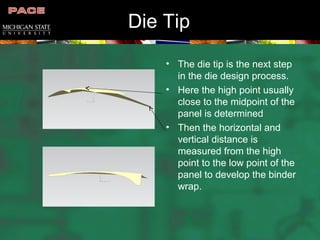 Die Tip
• The die tip is the next step
in the die design process.
• Here the high point usually
close to the midpoint of the
panel is determined
• Then the horizontal and
vertical distance is
measured from the high
point to the low point of the
panel to develop the binder
wrap.
 
