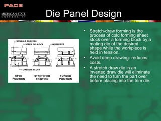 Die Panel Design
• Stretch-draw forming is the
process of cold forming sheet
stock over a forming block by a
mating die of the desired
shape while the workpiece is
held in tension.
• Avoid deep drawing- reduces
costs.
• A stretch draw die in an
inverted draw die will eliminate
the need to turn the part over
before placing into the trim die.
 