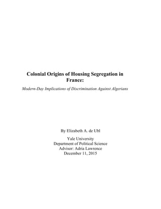  
	
  
	
  
	
  
	
  
	
  
	
  
	
  
	
  
	
  
	
  
Colonial Origins of Housing Segregation in
France:
Modern-Day Implications of Discrimination Against Algerians
By Elizabeth A. de Ubl
Yale University
Department of Political Science
Advisor: Adria Lawrence
December 11, 2015
 