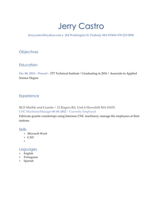 Jerry Castro
Jerrycastro54@yahoo.com  264 Washington St. Peabody MA 01960 978-223-0894
Objectives
Education
Dec 08, 2014 – Present – ITT Technical Institute | Graduating in 2016 | Associate in Applied
Science Degree
Experience
RGS Marble and Granite | 12 Rogers Rd. Unit 6 Haverhill MA 01835
CNC Machinist/Manager 01-01-2012 – Currently Employed
Fabricate granite countertops using Intermac CNC machinery; manage the employees at their
stations.
Skills
 Microsoft Word
 CAD

Laguages
 English
 Portuguese
 Spanish
 