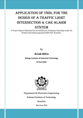 Application of VHDL for the
Design Of a Traffic Light
Intersection & Car Alarm
System
A Project Report Submitted for the fulfillment of Summer Internship under the
Student Internship programme(SIP),NIT Rourkela.
By
Arnab Mitra
Kalinga Institute of Industrial Technology
B.Tech (EEE)
Department Of Electronics Engineering
National Institute of Technology
Rourkela
May-June 2014
 