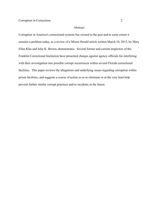 Corruption in Corrections 2
Abstract
Corruption in America's correctional systems has existed in the past and to some extent it
remains a problem today, as a review of a Miami Herald article written March 10, 2015, by Mary
Ellen Klas and Julie K. Brown, demonstrates. Several former and current inspectors of the
Franklin Correctional Institution have presented charges against agency officials for interfering
with their investigation into possible corrupt occurrences within several Florida correctional
facilities. This paper reviews the allegations and underlying issues regarding corruption within
prison facilities, and suggests a course of action so as to eliminate or at the very least help
prevent further similar corrupt practices and/or incidents in the future.
 