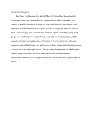 Corruption in Corrections 3
In a Miami Herald news article, dated 10 May, 2015, Mary Ellen Klas and Julie K.
Brown report that several current and former inspectors have testified to lawmakers over
concerns of possible corruption at the Franklin Correctional Institution. Investigators claim
supervisors have ordered subordinates to ignore evidence of wrongdoing within the Franklin
prison. Those testifying have also stated there is medical neglect, violence by security threat
groups, and possible organized crime influences. One death has already been noted, and the
suggestion of neglect has been presented. Department of Corrections Secretary Julie Jones
suggests the claims of incidents are few and occurred well into the past, and perhaps these should
be reasons not to give them much thought. There are also claims that those individuals raising
concerns about corruption are out of line with regards to their actual occupational
responsibilities. More efficient oversight into the prison's functions has been suggested (Klas &
Brown).
 