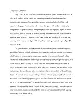 Corruption in Corrections 4
Mary Ellen Klas and Julie Brown have written an article for the Miami Herald, dated 10
May, 2015, in which several current and former inspectors of the Franklin Correctional
Institution claim incidents of corruption have occurred within that facility by officers and
supervisors. Inspectors have testified to lawmakers that agency officials have interfered by
telling officers to ignore evidence of wrongdoing by officers with regards to neglect of inmate
medical needs, abuse of inmates, security threat group violence (gangs), and the possibility of
organized crime influences. Ignoring aspects of corruption was justified with the excuse and
reasoning that the agency would get a "black eye," were the illegal events brought to light (Klas
& Brown, 2015).
The Senate Criminal Justice Committee listened to investigators state that they were
advised by officials to withhold information from prosecutors and close ongoing investigations.
John Ulm, one of the testifying investigators and member of the Inspector General's office,
admitted that their organization can no longer police themselves, and oversight was needed. Ulm
claims that after being told to lay off certain cases, and pursued them anyway as a matter of
ethical conduct, officials in higher ranking in his office were threatened and/or retaliated against
in other ways. One specific case under investigation is the mysterious death of Randall Jordan-
Aparo, a 27-year-old inmate who, according to Ulm and others investigating officer's accounts of
the incident, died from being repeatedly gassed inside his isolation cell. Fabrication of reports
sent to the Florida Department of Law Enforcement concerning Aparo's death were felt to have
occurred. Ulm also testified that the Franklin facility is experiencing daily events of organized
crime involvement, murder, assaults, and other forms of horrible victimization which is going
unchecked (Klas & Brown, 2015).
 