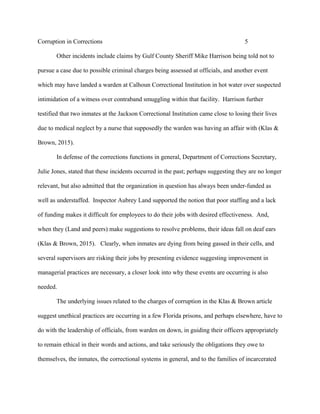 Corruption in Corrections 5
Other incidents include claims by Gulf County Sheriff Mike Harrison being told not to
pursue a case due to possible criminal charges being assessed at officials, and another event
which may have landed a warden at Calhoun Correctional Institution in hot water over suspected
intimidation of a witness over contraband smuggling within that facility. Harrison further
testified that two inmates at the Jackson Correctional Institution came close to losing their lives
due to medical neglect by a nurse that supposedly the warden was having an affair with (Klas &
Brown, 2015).
In defense of the corrections functions in general, Department of Corrections Secretary,
Julie Jones, stated that these incidents occurred in the past; perhaps suggesting they are no longer
relevant, but also admitted that the organization in question has always been under-funded as
well as understaffed. Inspector Aubrey Land supported the notion that poor staffing and a lack
of funding makes it difficult for employees to do their jobs with desired effectiveness. And,
when they (Land and peers) make suggestions to resolve problems, their ideas fall on deaf ears
(Klas & Brown, 2015). Clearly, when inmates are dying from being gassed in their cells, and
several supervisors are risking their jobs by presenting evidence suggesting improvement in
managerial practices are necessary, a closer look into why these events are occurring is also
needed.
The underlying issues related to the charges of corruption in the Klas & Brown article
suggest unethical practices are occurring in a few Florida prisons, and perhaps elsewhere, have to
do with the leadership of officials, from warden on down, in guiding their officers appropriately
to remain ethical in their words and actions, and take seriously the obligations they owe to
themselves, the inmates, the correctional systems in general, and to the families of incarcerated
 