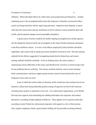 Corruption in Corrections 6
offenders. What individual officers do, affect many more people than just themselves. Another
underlying issue is the incomprehensible notion that inspectors of baseline correctional officer
actions are being interfered with by supervising personnel. Inspectors need impunity to report
what they have discovered, and any interference at all for whatever reason should be dealt with
swiftly, and incorporate changes must be prompltly attended to.
A good course of action would be for further ongoing investigations by outside agencies
into the allegations being levied by the investigators in the many Florida institutions mentioned
in the Klas and Brown article. A review of all officers employed by these facilities should be
undertaken, and a closer look at inmate grievances should be reviewed as well. Previous training
methods for the officers suggested of wrongdoing should also be looked into, and current
training methods should be instituted. As far as funding issues, the entire country is
experiencing serious difficulties in this arena, and should not be viewed as a current escape route
for any problems that are surfacing. Non-money centered solutions, such as more meetings,
better communication, and stress support group sessions, need to be presented until ways of
bringing in more cash can occur.
Areas in which this article relates to elements of this corrections class include, but are not
limited to, ethical and strong leadership qualities among all agencies involved with American
criminal justice systems is important to strive for. Law enforcement organizations, as Sir Robert
Peel may have agreed, need outstanding law abiding individuals who represent, and conduct
themselves, according to high standards of behavior. There appears to be a question about this
according to some Florida law enforcement inspectors with regards to a few of their prisons.
Also, regular compliance checks, good medical staffing, the best possible recruiting methods,
 