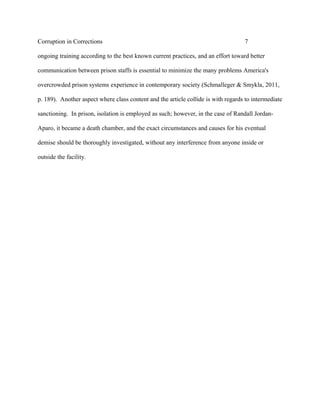 Corruption in Corrections 7
ongoing training according to the best known current practices, and an effort toward better
communication between prison staffs is essential to minimize the many problems America's
overcrowded prison systems experience in contemporary society (Schmalleger & Smykla, 2011,
p. 189). Another aspect where class content and the article collide is with regards to intermediate
sanctioning. In prison, isolation is employed as such; however, in the case of Randall Jordan-
Aparo, it became a death chamber, and the exact circumstances and causes for his eventual
demise should be thoroughly investigated, without any interference from anyone inside or
outside the facility.
 