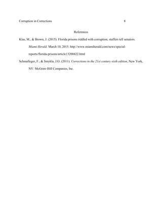 Corruption in Corrections 8
References
Klas, M., & Brown, J. (2015). Florida prisons riddled with corruption, staffers tell senators.
Miami Herald. March 10, 2015. http://www.miamiherald.com/news/special-
reports/florida-prisons/article13200422.html
Schmalleger, F., & Smykla, J.O. (2011). Corrections in the 21st century sixth edition, New York,
NY: McGraw-Hill Companies, Inc.
 