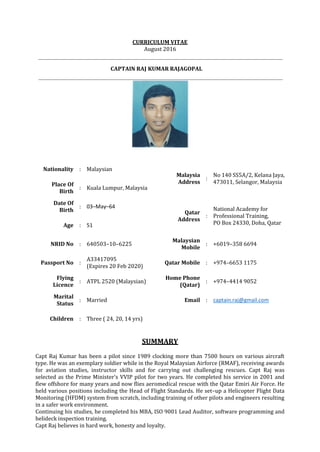 CURRICULUM VITAE
August 2016
CAPTAIN RAJ KUMAR RAJAGOPAL
Nationality : Malaysian
Malaysia
Address
:
No 140 SS5A/2, Kelana Jaya,
473011, Selangor, MalaysiaPlace Of
Birth
: Kuala Lumpur, Malaysia
Date Of
Birth
: 03–May–64
Qatar
Address
:
National Academy for
Professional Training,
PO Box 24330, Doha, QatarAge : 51
NRID No : 640503–10–6225
Malaysian
Mobile
: +6019–358 6694
Passport No :
A33417095
(Expires 20 Feb 2020)
Qatar Mobile : +974–6653 1175
Flying
Licence
: ATPL 2520 (Malaysian)
Home Phone
(Qatar)
: +974–4414 9052
Marital
Status
: Married Email : captain.raj@gmail.com
Children : Three ( 24, 20, 14 yrs)
SUMMARY
Capt Raj Kumar has been a pilot since 1989 clocking more than 7500 hours on various aircraft
type. He was an exemplary soldier while in the Royal Malaysian Airforce (RMAF), receiving awards
for aviation studies, instructor skills and for carrying out challenging rescues. Capt Raj was
selected as the Prime Minister's VVIP pilot for two years. He completed his service in 2001 and
flew offshore for many years and now flies aeromedical rescue with the Qatar Emiri Air Force. He
held various positions including the Head of Flight Standards. He set–up a Helicopter Flight Data
Monitoring (HFDM) system from scratch, including training of other pilots and engineers resulting
in a safer work environment.
Continuing his studies, he completed his MBA, ISO 9001 Lead Auditor, software programming and
helideck inspection training.
Capt Raj believes in hard work, honesty and loyalty.
 