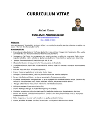 CURRICULUM VITAE
Shahab Ahmer
Status of Job: Associate Engineer
Email: shahabahmer50@gmail.com
Mob: +92 331 9276440
Objective:
Work with a sense of Responsibility & Honesty. Where I am contributing, growing, learning and aiming to develop my
career in the field of civil construction works.
Responsibilities:
Ensure the correct application of the Project Quality Plan in site activities, the supervision/coordination of the quality
control activities and the implementation of the Civil construction Plans;
Supervises the Civil Control functions/activities of a project or its parts, including civil construction Quality Control
inspection schedules and the collection of Quality Records. Ensures the availability of quality record documents;
Assesses the implementation of the Construction Plan on site;
Allocates Construction Control personnel to the various areas of site activity;
Supervises inspections, reports and the documentation issued by inspectors and collect and file the required Quality
Records;
Evaluates the qualifications of inspection personnel;
Ensures the correct application of construction Control phase;
Arranges in coordination with PQE and site personnel procedures, manuals and reports.
Be sure that all sites activities are carried out according to reference documentation;
Cooperates in Event Report Management and for all the implementation of relative corrective actions. Systematically
records the nonconformity or event reports issued and identifies appropriate corrective actions;
Manages collaboration of measurement instruments and related certifications;
Distributes Quality and construction Plan on Site;
Informs the Project Manager of any deviation regarding the contract;
Checks the completeness and conformity to specified applicable requirements, standards and/or directives;
Ensures that the tests, controls and inspections are carried out and those personnel have access to all required
project documentation;
Makes site personnel aware of and trainee them on quality construction topics;
Ensures, whenever necessary, the update of site quality control plans / construction procedures.
 