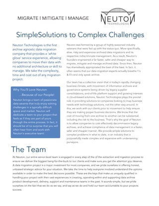 SimpleSolutions to Complex Challenges
Neuton Technologies is the first
archive agnostic data migration
company that provides a 'white
glove' service experience, allowing
companies to move their data with
no additional architecture or skill to
manage. We take the complexity,
time and cost out of any migration
project.
Why You’ll Love Neuton
…Because of our People!
Neuton brings a team of passionate
data savants that truly enjoy solving
challenges in a typically difficult
space and market. Neuton will
dedicate a team to your project that
feels as if they are part of yours
through the entire process. In fact, it
should be of no surprise that you will
often hear from and work with
Neuton’s executive team!
The Team
Neuton was formed by a group of highly seasoned industry
veterans that were fed up with the status quo. More specifically,
slow, risky and expensive archived data migrations and its
respective indiscriminate management. As a result, Neuton’s
founders engineered a far faster, safer and cheaper way to
migrate, mitigate and manage archived data. Since then, Neuton
has shamelessly appropriated the best of the best. In fact, it
often seems that our data migration experts actually breathe 1’s
& 0’s and only speak archive.
Our team has a collective vision that in today’s rapidly changing
business climate, with movement of information archives and
governance systems being driven by legacy supplier
consolidations, end-of-life platform support and growing interests
in cloud-based solutions, Neuton Technologies plays the pivotal
role in providing solutions to companies looking to map business
needs with technology solutions, not the other way around. In
this, we work with our clients prior to movement to help ensure
they are making proper business decisions. We know that the
cost of moving from one archive to another can be substantial,
including the risk to the business. That’s why the goal of Neuton
is to allow companies to cost effectively decommission legacy
archives, and achieve compliance of data management in a faster,
safer and cheaper manner. We provide simple solutions to
complex problems in what to date, is an industry that is
purposefully made complex and expensive with underserving
purveyors.
At Neuton, our entire senior-level team is engaged in every step of the of the extraction and ingestion process to
ensure we deliver the biggest bang-for-the-buck to our clients and make sure you get the attention you deserve.
A data migration project is a major investment for most companies, and we pride ourselves in offering honest,
unbiased strategic advice for your situation. We take the time to help everyone involved understand the options
available in order to make the best decisions possible. These are the keys that make us uniquely qualified in
handling your project with their vast experiences in creating, operating within and supporting data archive
product development, delivery, support and maintenance teams in the past. It sounds simple, but we pride
ourselves on the fact that we do as we say, and say as we do and hold our team accountable to your projects
success.
MIGRATE | MITIGATE | MANAGE
 