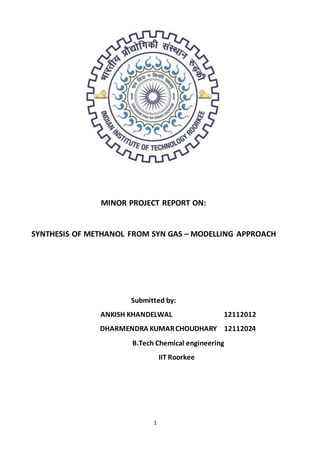 1
MINOR PROJECT REPORT ON:
SYNTHESIS OF METHANOL FROM SYN GAS – MODELLING APPROACH
Submitted by:
ANKISH KHANDELWAL 12112012
DHARMENDRA KUMARCHOUDHARY 12112024
B.Tech Chemical engineering
IIT Roorkee
 