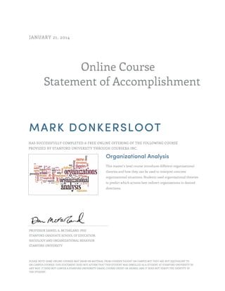 Online Course
Statement of Accomplishment
JANUARY 21, 2014
MARK DONKERSLOOT
HAS SUCCESSFULLY COMPLETED A FREE ONLINE OFFERING OF THE FOLLOWING COURSE
PROVIDED BY STANFORD UNIVERSITY THROUGH COURSERA INC.
Organizational Analysis
This master’s level course introduces different organizational
theories and how they can be used to interpret concrete
organizational situations. Students used organizational theories
to predict which actions best redirect organizations in desired
directions.
PROFESSOR DANIEL A. MCFARLAND, PHD
STANFORD GRADUATE SCHOOL OF EDUCATION,
SOCIOLOGY AND ORGANIZATIONAL BEHAVIOR
STANFORD UNIVERSITY
PLEASE NOTE: SOME ONLINE COURSES MAY DRAW ON MATERIAL FROM COURSES TAUGHT ON CAMPUS BUT THEY ARE NOT EQUIVALENT TO
ON-CAMPUS COURSES. THIS STATEMENT DOES NOT AFFIRM THAT THIS STUDENT WAS ENROLLED AS A STUDENT AT STANFORD UNIVERSITY IN
ANY WAY. IT DOES NOT CONFER A STANFORD UNIVERSITY GRADE, COURSE CREDIT OR DEGREE, AND IT DOES NOT VERIFY THE IDENTITY OF
THE STUDENT.
 