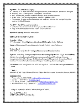 Apr 1998 - Jun 1999: Bookkeeping
 Capturing of all stock movements through documents produced by the Warehouse Managers
 Regularly check if Managers are keeping their files up date
 Mark mistakes and report to the Chief Manager at the end of every week
 Report to the Chief Manager about the Managers stocks activities
 Compare the physical results of a twice a year stock take with our data base and report the
result to the Chief Manager
Nov 1997 - Apr 1998: Archive volunteer
 Collect and file all documents by date, type, numbers and delivery
 Keep track of returned documents needed for consultations
Reason for leaving: Moved to South Africa
EDUCATION QUALIFICATION
Secondary School
1997: Secondary School Option Art (Latin and Philosophy) Senior Diploma
Subject: Mathematics, Physics, Geography, French, English, Latin, Philosophy
Tertiary Level
2001-2004: Superiors Studies College of Commerce and Administration
Diploma: Marketing Management (Financial Accounting NQF Level 6 SAQA New and Old)
Subject: Marketing International, Finance management, Industrial Psychology, Personal
management, Market Psychology, Bookkeeping, Computer Management, Accounting, Market
Statistics, Customer Care, Balance Sheet Analysis, Case Study, Business’s English…
Other Skill: Event management with more than 5 years as Church events’ manager and Youth
Leader
IT SKILL
Microsoft, Word, Excel, Microsoft Outlook, Skype, Facebook, pastel Accounting, Internet, COBOL
REFERENCES
 Pastor Johan Els 0846720626 ds.johan@bergsigdv.co.za
 Else Els 0219485441 ilse@mes.org.za
 CT TSHILOMBO: +243 998 93 92 83 or tshiyombo@orgaman.com
 Jason Lawrence : +1 (312) 380-0713 Jason@biblesforisrael.com
I testify on my honour that the information given is true
Done the 20th
March 2015
KAPUYA NKONGOLO Pathycho
 