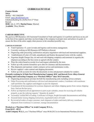 CURRICULUM VITAE
Contact Details
Satya
Mobile: +965 50462699
Email: satya_hk@hotmail.com
Fahaheel,Building No:24,Plot Nr.6 2nd
Floor
Kuwait.
DOB: July 4, 1972, Marital Status: Married
Available: Three Months
CAREER OBJECTIVE
My goal as a MS Dynamics AX Functional Consultant in Trade and logistics is to perform and focus on my job
to the best of my capacity and share my knowledge to the company to prosper more and achieve its goals; to
ensure the flow of the entire supply chain process in the smoothest possible way.
CAREER SUMMARY
• Total Experience 15+ years in trade and logistics and inventory management.
• Currently working on MS Dynamics GP Platform in Kuwait
• Organizing order processing confirmation and price negotiation with local and international suppliers.
• Establishment of Letter of Credit, amendments and finalize the payment terms with the vendors.
• Negotiate freight Charges Sea, air and road with shipping companies and nominate to organize the
shipment according to the Inco terms as agreed with the vendors.
• Place the orders based on reorder level and request submitted by the store.
• Follow up with customs formalities up to date for clearance and documentation.
• Plan shipments and maintain vendor contracts service and maintenance works.
• Review supplier’s sales contract and shipping documents.
• Follow up with accounts for retire the documents in time and payment schedule for vendors.
Presently working in Al Oula Steel Manufacturing Company KSC and Kuwait Ferro Alloys General
Trading and Contracting Company as a “Purchase Officer” since 10/13 onwards.
• Organizing procurement activities for both the manufacturing units including service contracts.
• Order Processing and confirmation with local and international vendors, Coordinate with warehouse
staff and follow the suppliers and shippers to pick the shipment
• Coordinated all documentation for overseas shipments and obtain shipping quotes from various shipping
lines, find out the best price.
• Follow up shipment arrival appointment in port as per schedule, ensure for receiving all vehicles
properly as per the ordering requests “ Quantity & models “
• Accurately verified Bill of Lading, Certificates of Origin, freight forwarder documentation and billing
• Ensured timely issuing shipping instructions, negotiated Letters of Credit
• Reviewed all orders of major customer, track shipment of orders and timely delivery, coordinate
shipments from warehouse to customer, manage documentation
Worked as a “Purchase Officer” in Arabi Company W.L.L.,
From 04/12 – 09/13
Arabi Company W.L.L., as a” Purchase Officer” since 08.04.2012 in its International Purchase division
 