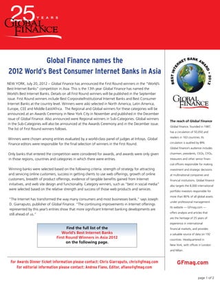 The reach of Global Finance
Global Finance, founded in 1987,
has a circulation of 50,050 and
readers in 163 countries. Its
circulation is audited by BPA.
Global Finance’s audience includes
chairmen, presidents, CEOs, CFOs,
treasurers and other senior finan-
cial officers responsible for making
investment and strategic decisions
at multinational companies and
financial institutions. Global Finance
also targets the 8,000 international
portfolio investors responsible for
more than 80% of all global assets
under professional management.
Its website –– GFmag.com ––
offers analysis and articles that
are the heritage of 25 years of
experience in international
financial markets, and provides
a valuable source of data on 192
countries. Headquartered in
New York, with offices in London
and Milan.
GFmag.comFor Awards Dinner ticket information please contact: Chris Giarraputo, chris@gfmag.com
For editorial information please contact: Andrea Fiano, Editor, afiano@gfmag.com
Global Finance names the
2012 World’s Best Consumer Internet Banks in Asia
NEW YORK, July 20, 2012 – Global Finance has announced the First Round winners in the “World’s
Best Internet Banks” competition in Asia. This is the 13th year Global Finance has named the
World’s Best Internet Banks. Details on all First Round winners will be published in the September
issue. First Round winners include Best Corporate/Institutional Internet Banks and Best Consumer
Internet Banks at the country level. Winners were aslo selected in North America, Latin America,
Europe, CEE and Middle East/Africa. The Regional and Global winners for these categories will be
announced at an Awards Ceremony in New York City in November and published in the December
issue of Global Finance. Also announced were Regional winners in Sub-Categories. Global winners
in the Sub-Categories will also be announced at the Awards Ceremony and in the December issue.
The list of First Round winners follows.
Winners were chosen among entries evaluated by a world-class panel of judges at Infosys. Global
Finance editors were responsible for the final selection of winners in the First Round.
Only banks that entered the competition were considered for awards, and awards were only given
in those regions, countries and categories in which there were entries.
Winning banks were selected based on the following criteria: strength of strategy for attracting
and servicing online customers, success in getting clients to use web offerings, growth of online
customers, breadth of product offerings, evidence of tangible benefits gained from Internet
initiatives, and web site design and functionality. Category winners, such as “best in social media”
were selected based on the relative strength and success of those web products and services.
“The Internet has transformed the way many consumers and most businesses bank,” says Joseph
D. Giarraputo, publisher of Global Finance. “The continuing improvements in Internet offerings
represented by this year’s entries show that more significant Internet banking developments are
still ahead of us.”
Find the full list of the
World’s Best Internet Banks
First Round Winners in Asia 2012
on the following page.
page 1 of 2
 
