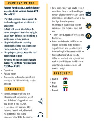 Provided admin and design support to
the Family support and staff benefits
department
Helped with career fairs, helping to
mould young minds as well as trying to
get as many different staff members to
get involved with our projects
Helped with ideas for providing
information and how that information
can be shared or distributed
Designing welcome packs for the staff
accommodation team
Livability- Choice for disabled people:
Former PR and Media Volunteer (June
2013-August 2013)
Project work
Raising money
Telephoning and emailing agents and
managers for different charity related
projects
I N T E R E S T S
I am interested in working with
Charities such as Cancer Research
and Alzheimer’s Support and one-
day dream to do a 10K run.
I have a passion for music, I like
listening to soul, funk, old school
R&B artists as well as any
newcomers that I like the sound of.
I use photography as a way to express
myself and I am currently working on
my own photography website’s launch
using various social media sites to gain
the right type of exposure.
Interested in travelling as I like to
experience new things as much as I
can.
I enjoy sports, especially football and
badminton.
I am a movie fanatic and like action
movies especially those including
superheroes. I also spend my spare
time wishing I had superhero abilities.
In my actual spare time I like to
volunteer for charitable organisations
such as Liveability and MacMillain in
order to help raise awareness and
make a change.
L A N G U A G E S
English
Urdu
Hindi
French
Wexham Park Hospital, Slough: Volunteer
Accommodation Assistant (August 2015-
March 2016)
W O R K E X P E R I E N C E
 