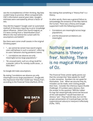 DATA DOES NOT SPEAK FOR ITSELF: CONTEXT MATTERS
Pay Attention to the Man Behind the Curtain 10
Recasting the Role of Big (or Little) Data:
Optimizing Revenue and Resources by Triggering Unique Insights
“
see the incompleteness of their thinking. Big Data
couldn’t keep its promise. When compared with
CDC’s information several years later, Google’s
estimates were overstated by almost a factor of
two.
How did this happen? Google used ‘an automated
method’ of discovery requiring no prior knowledge
about influenza. Doesn’t this sound magical, as
if it were coming from a “disembodied voice”.
Where’s the man behind the curtain with his
assumptions and beliefs?
But there were some small caveats in the original
Ginsberg paper:
•	 “… we cannot be certain how search engine
users will behave in such a scenario”, referring
to users’ behaviors during pandemic events
•	 “… correlations we observe are only
meaningful across large populations.”
•	 “An unusual event, such as a drug recall for
a popular cold or flu remedy could cause… a
false alert.”
So Google did make assumptions.
By stating “correlations we observe are only
meaningful across large populations”, Google left
the impression that their model was “theory-free”,
according to the Financial Times (Harford, 2014).
But stating that something is “theory-free” is a
theory.
In other words, there was a general failure to
acknowledge the existence of the Man behind
the Curtain. There was a theory and Google
supported it with the following premises:
•	 Correlations are meaningful across large
populations;
•	 and the discovered correlations are
meaningful.
Nothing we invent as
humans is ‘theory-
free’. Nothing. There
is no magical Wizard
of Oz.
The Financial Times article rightly points out
that the concept that “data speaks for itself”
is utter nonsense. Numbers do not speak for
themselves. Ever. When we assume they do,
mistakes can be made, even costing people
their lives. Consider the infamous Space Shuttle
Challenger. If numbers were obvious, then
the answer to the question “Will the rubber
O-rings fail catastrophically tomorrow because
of the cold weather?” would have been an
obvious “yes”. They had the data, but not the
proper presentation of it (and perhaps not the
organizational culture) to interpret it effectively
(Tufte, 1997).
 