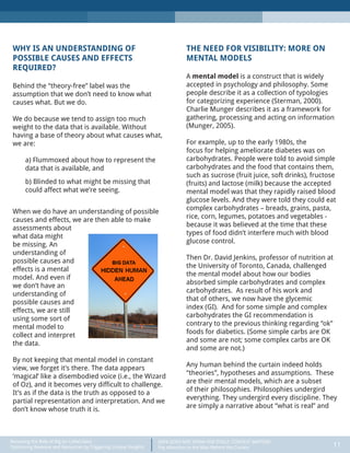 DATA DOES NOT SPEAK FOR ITSELF: CONTEXT MATTERS
Pay Attention to the Man Behind the Curtain 11
Recasting the Role of Big (or Little) Data:
Optimizing Revenue and Resources by Triggering Unique Insights
WHY IS AN UNDERSTANDING OF
POSSIBLE CAUSES AND EFFECTS
REQUIRED?
Behind the “theory-free” label was the
assumption that we don’t need to know what
causes what. But we do.
We do because we tend to assign too much
weight to the data that is available. Without
having a base of theory about what causes what,
we are:
a) Flummoxed about how to represent the
data that is available, and
b) Blinded to what might be missing that
could affect what we’re seeing.
When we do have an understanding of possible
causes and effects, we are then able to make
assessments about
what data might
be missing. An
understanding of
possible causes and
effects is a mental
model. And even if
we don’t have an
understanding of
possible causes and
effects, we are still
using some sort of
mental model to
collect and interpret
the data.
By not keeping that mental model in constant
view, we forget it’s there. The data appears
‘magical’ like a disembodied voice (i.e., the Wizard
of Oz), and it becomes very difficult to challenge.
It’s as if the data is the truth as opposed to a
partial representation and interpretation. And we
don’t know whose truth it is.
THE NEED FOR VISIBILITY: MORE ON
MENTAL MODELS
A mental model is a construct that is widely
accepted in psychology and philosophy. Some
people describe it as a collection of typologies
for categorizing experience (Sterman, 2000).
Charlie Munger describes it as a framework for
gathering, processing and acting on information
(Munger, 2005).
For example, up to the early 1980s, the
focus for helping ameliorate diabetes was on
carbohydrates. People were told to avoid simple
carbohydrates and the food that contains them,
such as sucrose (fruit juice, soft drinks), fructose
(fruits) and lactose (milk) because the accepted
mental model was that they rapidly raised blood
glucose levels. And they were told they could eat
complex carbohydrates – breads, grains, pasta,
rice, corn, legumes, potatoes and vegetables -
because it was believed at the time that these
types of food didn’t interfere much with blood
glucose control.
Then Dr. David Jenkins, professor of nutrition at
the University of Toronto, Canada, challenged
the mental model about how our bodies
absorbed simple carbohydrates and complex
carbohydrates. As result of his work and
that of others, we now have the glycemic
index (GI). And for some simple and complex
carbohydrates the GI recommendation is
contrary to the previous thinking regarding “ok”
foods for diabetics. (Some simple carbs are OK
and some are not; some complex carbs are OK
and some are not.)
Any human behind the curtain indeed holds
“theories”, hypotheses and assumptions. These
are their mental models, which are a subset
of their philosophies. Philosophies undergird
everything. They undergird every discipline. They
are simply a narrative about “what is real” and
 