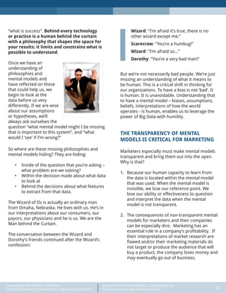DATA DOES NOT SPEAK FOR ITSELF: CONTEXT MATTERS
Pay Attention to the Man Behind the Curtain 12
Recasting the Role of Big (or Little) Data:
Optimizing Revenue and Resources by Triggering Unique Insights
“what is success”. Behind every technology
or practice is a human behind the curtain
with a philosophy that shapes the space for
your results: it limits and constrains what is
possible to understand.
Once we have an
understanding of
philosophies and
mental models and
have reflected on those
that could help us, we
begin to look at the
data before us very
differently. If we are wise
about our assumptions
or hypotheses, we’ll
always ask ourselves the
question “what mental model might I be missing
that is important to this system”, and “what
would I ‘see’ if I’m wrong?”
So where are these missing philosophies and
mental models hiding? They are hiding:
•	 Inside of the question that you’re asking –
what problem are we solving?
•	 Within the decision made about what data
to look at
•	 Behind the decisions about what features
to extract from that data.
The Wizard of Oz is actually an ordinary man
from Omaha, Nebraska. He lives with us. He’s in
our interpretations about our consumers, our
payors, our physicians and he is us. We are the
Man behind the Curtain.
The conversation between the Wizard and
Dorothy’s friends continued after the Wizard’s
confession:
Wizard: “I’m afraid it’s true, there is no
other wizard except me.”
Scarecrow: “You’re a humbug!”
Wizard: “I’m afraid so…”
Dorothy: “You’re a very bad man!”
But we’re not necessarily bad people. We’re just
missing an understanding of what it means to
be human. This is a critical shift in thinking for
our organizations. To have a bias is not ‘bad’. It
is human. It is unavoidable. Understanding that
to have a mental model – biases, assumptions,
beliefs, interpretations of how the world
operates - is human, enables us to leverage the
power of Big Data with humility.
THE TRANSPARENCY OF MENTAL
MODELS IS CRITICAL FOR MARKETING
Marketers especially must make mental models
transparent and bring them out into the open.
Why is that?
1.	 Because our human capacity to learn from
the data is located within the mental model
that was used. When the mental model is
invisible, we lose our reference point. We
lose our ability or effectiveness to question
and interpret the data when the mental
model is not transparent.
2.	 The consequences of non-transparent mental
models for marketers and their companies
can be especially dire. Marketing has an
essential role in a company’s profitability. If
their interpretations of market research are
flawed and/or their marketing materials do
not target or produce the audience that will
buy a product, the company loses money and
may eventually go out of business.
 