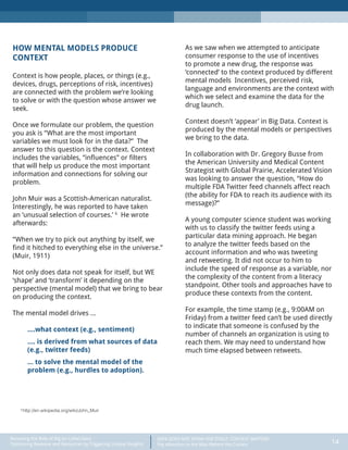 DATA DOES NOT SPEAK FOR ITSELF: CONTEXT MATTERS
Pay Attention to the Man Behind the Curtain 14
Recasting the Role of Big (or Little) Data:
Optimizing Revenue and Resources by Triggering Unique Insights
HOW MENTAL MODELS PRODUCE
CONTEXT
Context is how people, places, or things (e.g.,
devices, drugs, perceptions of risk, incentives)
are connected with the problem we’re looking
to solve or with the question whose answer we
seek.
Once we formulate our problem, the question
you ask is “What are the most important
variables we must look for in the data?” The
answer to this question is the context. Context
includes the variables, “influences” or filters
that will help us produce the most important
information and connections for solving our
problem.
John Muir was a Scottish-American naturalist.
Interestingly, he was reported to have taken
an ‘unusual selection of courses.’ 6
He wrote
afterwards:
“When we try to pick out anything by itself, we
find it hitched to everything else in the universe.”
(Muir, 1911)
Not only does data not speak for itself, but WE
‘shape’ and ‘transform’ it depending on the
perspective (mental model) that we bring to bear
on producing the context.
The mental model drives …
….what context (e.g., sentiment)
…. is derived from what sources of data
(e.g., twitter feeds)
… to solve the mental model of the
problem (e.g., hurdles to adoption).
As we saw when we attempted to anticipate
consumer response to the use of incentives
to promote a new drug, the response was
‘connected’ to the context produced by different
mental models Incentives, perceived risk,
language and environments are the context with
which we select and examine the data for the
drug launch.
Context doesn’t ‘appear’ in Big Data. Context is
produced by the mental models or perspectives
we bring to the data.
In collaboration with Dr. Gregory Busse from
the American University and Medical Content
Strategist with Global Prairie, Accelerated Vision
was looking to answer the question, “How do
multiple FDA Twitter feed channels affect reach
(the ability for FDA to reach its audience with its
message)?”
A young computer science student was working
with us to classify the twitter feeds using a
particular data mining approach. He began
to analyze the twitter feeds based on the
account information and who was tweeting
and retweeting. It did not occur to him to
include the speed of response as a variable, nor
the complexity of the content from a literacy
standpoint. Other tools and approaches have to
produce these contexts from the content.
For example, the time stamp (e.g., 9:00AM on
Friday) from a twitter feed can’t be used directly
to indicate that someone is confused by the
number of channels an organization is using to
reach them. We may need to understand how
much time elapsed between retweets.
6
http://en.wikipedia.org/wiki/John_Muir
 